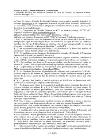 Marinha do Brasil – Comando do Pessoal de Fuzileiros Navais
(Continuação do Edital do Concurso de Admissão ao Curso de Formação de Sargentos Músicos
Fuzileiros Navais para 2012........................................................................................................................)
---------------------------------------------------------------------------------------------------------------------

e) Título de eleitor e Certidão de Quitação Eleitoral, comprovando a quitação, disponível no
endereço www.tse.gov.br, ou comprovante de votação ou justificativa, referente à última eleição
(1º e 2º turnos, se for o caso), para os obrigados ao alistamento eleitoral, à época (Art. 14, § 1º,
Inciso I da Constituição Federal);
f) CPF e Comprovante de Situação Cadastral no CPF, na situação cadastral “REGULAR”,
disponível no endereço www.receita.fazenda.gov.br;
g) Carteira de Identidade civil ou militar dentro do prazo de validade;
h) Cartão com o número de inscrição no PIS/PASEP e Carteira de Trabalho (se possuir); e
i) Caso o candidato seja filho ou dependente de militar ou funcionário civil da MB, deverá
entregar uma cópia do contracheque do pai ou responsável ou cópia do cartão de identidade
expedido pelo Serviço de Identificação da Marinha, a fim de que seja aproveitado, em caso de
aprovação e classificação, o Número de Identidade Pessoal (NIP).
4.7.2 – Os documentos constantes nas alíneas c) e d) do subitem 4.7.1 deste Edital poderão ser
apresentados na data de matrícula no Curso de Formação.
4.7.3 – Os candidatos, no ato da entrega dos documentos, assinarão a Declaração de Veracidade
Documental, de acordo com o modelo do Anexo F.
4.7.4 – As cópias dos documentos serão conferidas com os originais, rubricadas, carimbadas e
retidas no Órgão Executor da Seleção e os originais imediatamente devolvidos aos candidatos.
4.7.5 – Os candidatos que deixarem de apresentar qualquer um dos documentos exigidos no
subitem 4.7.1 deste Edital ou apresentá-los com irregularidades serão eliminados do concurso.
4.7.6 – A apresentação de declaração e documentos falsos que atentem contra a Administração
Militar constitui crime tipificado no Código Penal Militar.
4.7.7 – As cópias dos documentos dos candidatos não indicados para a matrícula no C-FSG-MU
estarão à disposição dos mesmos no Órgão Executor da Seleção, onde foram entregues, por um
período de dez dias, a contar da data do término da validade do concurso, após o que serão
incineradas.
4.7.8 – O período, data, horário e local de realização da Verificação de Documentos serão
informados ao candidato pelo Órgão Executor da Seleção.
4.8. – As despesas com viagem e hospedagem do candidato, para a realização das etapas do
concurso descritas nos subitens 4.1 e 4.3 a 4.7 deste Edital, correrão por conta própria. Os
Órgãos Executores da Seleção providenciarão, junto aos Comandos dos Distritos Navais
respectivos, o transporte dos candidatos aprovados e classificados para a realização da Prova
Prática de Música, subitem 4.2 deste Edital, e dos candidatos indicados para o curso, a partir dos
locais onde forem selecionados até o local de realização da Prova Prática de Música e Órgão de
Formação, respectivamente.
4.8.1- Caso o aluno, voluntariamente, manifeste interesse em abandonar o curso, as despesas
para seu retorno ao local de origem correrão por sua conta, sem qualquer ônus para MB.
Parágrafo Único - Por ocasião do embarque com destino ao Órgão de Formação, o candidato
deverá declarar, por escrito, estar ciente do estabelecido neste subitem.
4.9 – O candidato aprovado e indicado que deixar de se apresentar ao Órgão de Formação será
eliminado do concurso, de acordo com a alínea h) do subitem 4.1.5 deste Edital.
4.10 - A critério do CPesFN, poderão ser convocados durante o Período de Adaptação ou mesmo
após o efetivo início do curso, desde que não ultrapasse o limite de faltas estabelecidas no
currículo deste, os candidatos reservas, seguindo-se a ordem classificatória, conforme subitem
5.1 deste Edital, para substituir os alunos desistentes, na quantidade necessária para o
preenchimento do número total de vagas estabelecido neste Edital.
4.11 - Não será autorizado o ingresso em qualquer Organização Militar, para cumprimento das
etapas, de candidatos trajando short ou bermuda, camiseta sem manga e/ou chinelo de dedo.

                                                                  - 12 de 23-
 