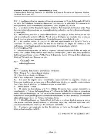 Marinha do Brasil – Comando do Pessoal de Fuzileiros Navais
(Continuação do Edital do Concurso de Admissão ao Curso de Formação de Sargentos Músicos
Fuzileiros Navais para 2012........................................................................................................................)
---------------------------------------------------------------------------------------------------------------------

4.12 - O candidato, militar ou servidor público, deverá entregar no Órgão de Formação (CIASC),
no início do Período de Adaptação, documento que comprove a solicitação de exoneração do
Serviço Público ou de licenciamento da respectiva Força Singular ou Auxiliar.
4.13 - O candidato militar de outras Forças ou de Forças Auxiliares será matriculado como Praça
Especial, independentemente de sua graduação anterior, cabendo a sua Força de origem licenciá-
lo e desligá-lo.
4.14 - O candidato prestando o Serviço Militar Inicial ou o Serviço Militar Voluntário na MB,
será licenciado pelo respectivo Distrito Naval, após a divulgação do resultado final e antes da
data de concentração, apresentando-se ao Órgão de Formação na condição de civil.
4.15 - O candidato militar de carreira da MB será movimentado pela DPMM/CPesFN e
licenciado “ex-officio”, com efeitos na data de sua matrícula no Órgão de Formação e será
matriculado como Praça Especial, independentemente de sua graduação anterior.
5 - CLASSIFICAÇÃO
5.1 – Os candidatos aprovados em todas as etapas do concurso serão classificados por naipe, de
acordo com a ordem decrescente da média final do concurso (MF), obtida pela média ponderada
da Prova Específica de Música (PEM), Prova de Expressão Escrita (PEE) e da Prova Prática de
Música (PP), conforme a fórmula a seguir:
           5 PEM+PP + 2PEE
MF =           2
                        7
Onde:
MF = Média Final do Concurso, aproximada a centésimo;
PEM = Nota da Prova Específica de Música;
PP = Nota da Prova Prática de Música;
PEE = Nota da Prova de Expressão Escrita.
5.2 - Em caso de empate, serão considerados, sucessivamente, os seguintes critérios de
desempate: inicialmente, a maior nota na Prova Prática de Música, em seguida, a maior nota na
Prova Específica de Música e, persistindo o empate, a maior idade.
6 – DISPOSIÇÕES FINAIS
6.1 – O Exame de Escolaridade e a Prova Prática de Música terão caráter eliminatório e
classificatório; o Teste de Suficiência Física, a Verificação de Dados Biográficos, a Inspeção de
Saúde, o Exame Psicológico e a Verificação de Documentos terão caráter eliminatório. As etapas
mencionadas anteriormente poderão ocorrer simultaneamente, exceto o Exame de Escolaridade,
a Prova Prática de Música e o Teste de Suficiência Física.
6.2 – O CPesFN publicará, no Diário Oficial da União, o resultado final do concurso com a
relação dos candidatos aprovados dentro do número de vagas, dos candidatos aprovados e não
classificados (candidatos reservas) e dos candidatos eliminados.
6.3 – O concurso será encerrado na data da matrícula no Curso de Formação de Sargentos
Músicos Fuzileiros Navais 2012.

                                                                                       Rio de Janeiro, RJ, em de abril de 2011.




                                                                  - 13 de 23-
 