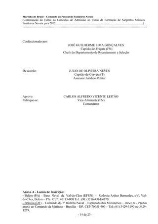 Marinha do Brasil – Comando do Pessoal de Fuzileiros Navais
(Continuação do Edital do Concurso de Admissão ao Curso de Formação de Sargentos Músicos
Fuzileiros Navais para 2012........................................................................................................................)
---------------------------------------------------------------------------------------------------------------------



Confeccionado por:
                                                    JOSÉ GUILHERME LIMA GONÇALVES
                                                             Capitão-de-Fragata (FN)
                                                 Chefe do Departamento de Recrutamento e Seleção




De acordo:                                              JULIO DE OLIVEIRA NEVES
                                                           Capitão-de-Corveta (T)
                                                          Assessor Jurídico Militar




Aprovo:                                          CARLOS ALFREDO VICENTE LEITÃO
Publique-se:                                            Vice-Almirante (FN)
                                                            Comandante




Anexo A - Locais de Inscrição:
- Belém (PA) – Base Naval de Val-de-Cães (EFRN) – Rodovia Arthur Bernardes, s/nº, Val-
de-Cães, Belém – PA. CEP: 46115-000 Tel.: (91) 3216-4361/4370.
- Brasília (DF) – Comando do 7º Distrito Naval – Esplanada dos Ministérios – Bloco N - Prédio
anexo ao Comando da Marinha – Brasília – DF. CEP:70055-900 – Tel: (61) 3429-1190 ou 3429-
1279.
                                          - 14 de 23-
 