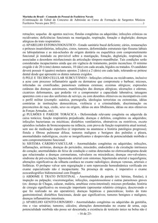 Marinha do Brasil – Comando do Pessoal de Fuzileiros Navais
(Continuação do Edital do Concurso de Admissão ao Curso de Formação de Sargentos Músicos
Fuzileiros Navais para 2012........................................................................................................................)
---------------------------------------------------------------------------------------------------------------------

retrações; sequelas de agentes nocivos; fístulas congênitas ou adquiridas; infecções crônicas ou
recidivantes; deficiências funcionais na mastigação, respiração, fonação e deglutição; doenças
alérgicas do trato respiratório.
e) APARELHO ESTOMATOGNÁTICO - Estado sanitário bucal deficiente; cáries, restaurações
e próteses insatisfatórias, infecções, cistos, tumores, deformidades estruturais tipo fissuras labiais
ou labiopalatinas e as má-oclusões de origem dentária ou esquelética com comprometimento
funcional já instalado ou previsível sobre a mastigação, fonação, deglutição, respiração ou
associadas a desordens miofuncionais da articulação têmporo-mandibular. Tais condições serão
consideradas incapacitantes ainda que em vigência de tratamento, porém inconcluso. O mínimo
exigido é de 20 (vinte) dentes naturais, 10 (dez) em cada arcada, hígidos ou tratados. O candidato
deverá possuir 4 (quatro) molares opostos 2 (dois) a 2 (dois) em cada lado, tolerando-se prótese
dental desde que apresente os dentes naturais exigidos.
f) PELE E TECIDO CELULAR SUBCUTÂNEO - Infecções crônicas ou recidivantes, inclusive
a acne com processo inflamatório agudo ou dermatose que comprometa o barbear; micoses,
infectadas ou cronificadas; parasitoses cutâneas extensas; eczemas alérgicos; expressões
cutâneas das doenças autoimunes, manifestações das doenças alérgicas; ulcerações e edemas;
cicatrizes deformantes, que poderão vir a comprometer a capacidade laborativa; tatuagens
aparentes com o uso dos uniformes de serviço, ou com desenhos ofensivos ou incompatíveis com
o perfil militar (exemplo: suástica, pornografia, ideologias terroristas ou extremistas, idéias
contrárias às instituições democráticas, violência e a criminalidade, discriminação ou
preconceitos de raça, credo, sexo ou origem, idéias ou atos libidinosos, idéias ou atos ofensivos
às Forças Armadas, etc).
g) PULMÕES E PAREDE TORÁCICA - Deformidade relevante congênita ou adquirida da
caixa torácica; função respiratória prejudicada; doenças e defeitos, congênitos ou adquiridos;
infecções bacterianas ou micóticas; distúrbios ventilatórios, obstrutivos ou restritivos, exceto
episódios isolados de broncoespasmo na infância, com prova de função respiratória atual normal,
sem uso de medicação específica (é importante na anamnese a história patológica pregressa);
fístula e fibrose pulmonar difusa; tumores malignos e benignos dos pulmões e pleura,
anormalidades radiológicas, exceto se insignificantes e desprovidas de potencialidade mórbida e
sem comprometimento funcional.
h) SISTEMA CÁRDIO-VASCULAR - Anormalidades congênitas ou adquiridas; infecções,
inflamações, arritmias, doenças do pericárdio, miocárdio, endocárdio e da circulação intrínseca
do coração; anormalidades do feixe de condução e outras detectadas no eletrocardiograma desde
que relacionadas a doenças coronarianas, valvulares ou miocárdicas; doenças oro-valvulares;
síndrome de pré-excitação; hipotensão arterial com sintomas; hipertensão arterial e taquisfigmia;
alterações significativas da silhueta cardíaca no exame radiológico; doenças venosas, arteriais e
linfáticas. O prolapso valvar sem regurgitação e sem repercussão hemodinâmica verificada em
exame especializado não é incapacitante. Na presença de sopros, é imperativo o exame
ecocardiográfico bidimensional com Doppler.
i) ABDOME E TRATO INTESTINAL - Anormalidades da parede (ex: hérnias, fístulas), à
inspeção ou palpação; visceromegalias; infecções, esquistossomose e outras parasitoses graves
(ex: doença de Chagas, calazar, malária, amebíase extra-intestinal); micoses profundas; história
de cirurgia significativa ou ressecção importante (apresentar relatório cirúrgico, descrevendo o
que foi realizado no ato operatório); doenças hepáticas e pancreáticas; lesões do trato
gastrointestinal; distúrbios funcionais, desde que significativos; tumores benignos e malignos;
doenças inflamatórias intestinais.
j) APARELHO GENITO-URINÁRIO - Anormalidades congênitas ou adquiridas da genitália,
rins e vias urinárias; tumores; cálculos; alterações demonstradas no exame de urina, cuja
potencialidade mórbida não possa ser descartada; a existência de testículo único na bolsa não é
                                               - 16 de 23-
 