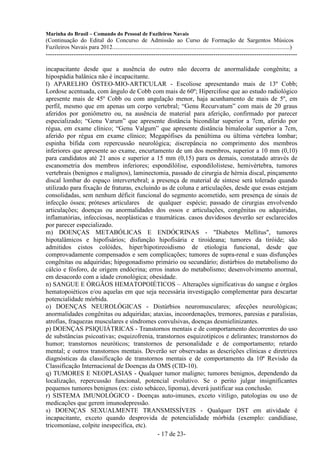 Marinha do Brasil – Comando do Pessoal de Fuzileiros Navais
(Continuação do Edital do Concurso de Admissão ao Curso de Formação de Sargentos Músicos
Fuzileiros Navais para 2012........................................................................................................................)
---------------------------------------------------------------------------------------------------------------------

incapacitante desde que a ausência do outro não decorra de anormalidade congênita; a
hipospádia balânica não é incapacitante.
l) APARELHO ÓSTEO-MIO-ARTICULAR - Escoliose apresentando mais de 13º Cobb;
Lordose acentuada, com ângulo de Cobb com mais de 60º; Hipercifose que ao estudo radiológico
apresente mais de 45º Cobb ou com angulação menor, haja acunhamento de mais de 5º, em
perfil, mesmo que em apenas um corpo vertebral; “Genu Recurvatum” com mais de 20 graus
aferidos por goniômetro ou, na ausência de material para aferição, confirmado por parecer
especializado; “Genu Varum” que apresente distância bicondilar superior a 7cm, aferido por
régua, em exame clínico; “Genu Valgum” que apresente distância bimaleolar superior a 7cm,
aferido por régua em exame clínico; Megapófises da penúltima ou última vértebra lombar;
espinha bífida com repercussão neurológica; discrepância no comprimento dos membros
inferiores que apresente ao exame, encurtamento de um dos membros, superior a 10 mm (0,10)
para candidatos até 21 anos e superior a 15 mm (0,15) para os demais, constatado através de
escanometria dos membros inferiores; espondilólise, espondilolistese, hemivértebra, tumores
vertebrais (benignos e malignos), laminectomia, passado de cirurgia de hérnia discal, pinçamento
discal lombar do espaço intervertebral; a presença de material de síntese será tolerado quando
utilizado para fixação de fraturas, excluindo as de coluna e articulações, desde que essas estejam
consolidadas, sem nenhum déficit funcional do segmento acometido, sem presença de sinais de
infecção óssea; próteses articulares de qualquer espécie; passado de cirurgias envolvendo
articulações; doenças ou anormalidades dos ossos e articulações, congênitas ou adquiridas,
inflamatórias, infecciosas, neoplásticas e traumáticas. casos duvidosos deverão ser esclarecidos
por parecer especializado.
m) DOENÇAS METABÓLICAS E ENDÓCRINAS - "Diabetes Mellitus", tumores
hipotalâmicos e hipofisários; disfunção hipofisária e tiroideana; tumores da tiróide; são
admitidos cistos colóides, hiper/hipotireoidismo de etiologia funcional, desde que
comprovadamente compensados e sem complicações; tumores de supra-renal e suas disfunções
congênitas ou adquiridas; hipogonadismo primário ou secundário; distúrbios do metabolismo do
cálcio e fósforo, de origem endócrina; erros inatos do metabolismo; desenvolvimento anormal,
em desacordo com a idade cronológica; obesidade.
n) SANGUE E ÓRGÃOS HEMATOPOIÉTICOS – Alterações significativas do sangue e órgãos
hematopoiéticos e/ou aquelas em que seja necessária investigação complementar para descartar
potencialidade mórbida.
o) DOENÇAS NEUROLÓGICAS - Distúrbios neuromusculares; afecções neurológicas;
anormalidades congênitas ou adquiridas; ataxias, incoordenações, tremores, paresias e paralisias,
atrofias, fraquezas musculares e síndromes convulsivas, doenças desmielinizantes.
p) DOENÇAS PSIQUIÁTRICAS - Transtornos mentais e de comportamento decorrentes do uso
de substâncias psicoativas; esquizofrenia, transtornos esquizotípicos e delirantes; transtornos do
humor; transtornos neuróticos; transtornos de personalidade e de comportamento; retardo
mental; e outros transtornos mentais. Deverão ser observadas as descrições clínicas e diretrizes
diagnósticas da classificação de transtornos mentais e de comportamento da 10ª Revisão da
Classificação Internacional de Doenças da OMS (CID-10).
q) TUMORES E NEOPLASIAS - Qualquer tumor maligno; tumores benignos, dependendo da
localização, repercussão funcional, potencial evolutivo. Se o perito julgar insignificantes
pequenos tumores benignos (ex: cisto sebáceo, lipoma), deverá justificar sua conclusão.
r) SISTEMA IMUNOLÓGICO - Doenças auto-imunes, exceto vitiligo, patologias ou uso de
medicações que gerem imunodepressão.
s) DOENÇAS SEXUALMENTE TRANSMISSÍVEIS - Qualquer DST em atividade é
incapacitante, exceto quando desprovida de potencialidade mórbida (exemplo: candidíase,
tricomoníase, colpite inespecífica, etc).
                                            - 17 de 23-
 