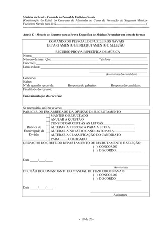 Marinha do Brasil – Comando do Pessoal de Fuzileiros Navais
(Continuação do Edital do Concurso de Admissão ao Curso de Formação de Sargentos Músicos
Fuzileiros Navais para 2012........................................................................................................................)
---------------------------------------------------------------------------------------------------------------------

Anexo C - Modelo de Recurso para a Prova Específica de Música (Preencher em letra de forma)

                             COMANDO DO PESSOAL DE FUZILEIROS NAVAIS
                            DEPARTAMENTO DE RECRUTAMENTO E SELEÇÃO
                         RECURSO PROVA ESPECÍFICA DE MÚSICA
Nome:_______________________________________________________________________
Número de inscrição:_____________________________ Telefone _______________________
Endereço:_____________________________________________________________________
Local e data: __________________________________________________________________
                                              ____________________________________
                                                        Assinatura do candidato
Concurso:
Naipe:
Nº da questão recorrida:       Resposta do gabarito:        Resposta do candidato:
Finalidade do recurso:
Fundamentação do recurso:


Se necessário, utilizar o verso
PARECER DO ENCARREGADO DA DIVISÃO DE RECRUTAMENTO
                      MANTER O RESULTADO
                      ANULAR A QUESTÃO
                      CONSIDERAR CERTAS AS LETRAS.......................................
   Rubrica do         ALTERAR A RESPOSTA PARA A LETRA...............................
 Encarregado da       ALTERAR A NOTA DO CANDIDATO PARA..........................
    Divisão           ALTERAR A CLASSIFICAÇÃO DO CANDIDATO
                      PARA...........COLOCADO
DESPACHO DO CHEFE DO DEPARTAMENTO DE RECRUTAMENTO E SELEÇÃO:
                                              ( ) CONCORDO
                                              ( ) DISCORDO________________

Data _____/____/____
                                  ____________________________________
                                                 Assinatura
DECISÃO DO COMANDANTE DO PESSOAL DE FUZILEIROS NAVAIS:
                                    ( ) CONCORDO
                                    ( ) DISCORDO________________

Data _____/____/____
                                                                               ____________________________________
                                                                                             Assinatura




                                                                  - 19 de 23-
 