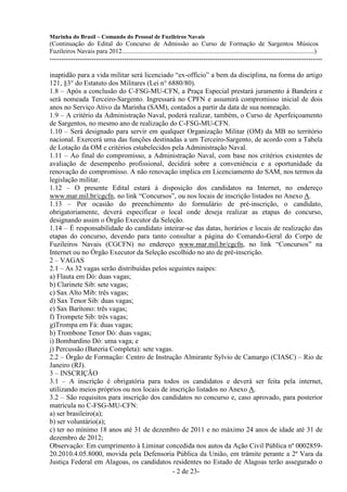 Marinha do Brasil – Comando do Pessoal de Fuzileiros Navais
(Continuação do Edital do Concurso de Admissão ao Curso de Formação de Sargentos Músicos
Fuzileiros Navais para 2012........................................................................................................................)
---------------------------------------------------------------------------------------------------------------------

inaptidão para a vida militar será licenciado “ex-offício” a bem da disciplina, na forma do artigo
121, §3° do Estatuto dos Militares (Lei n° 6880/80).
1.8 – Após a conclusão do C-FSG-MU-CFN, a Praça Especial prestará juramento à Bandeira e
será nomeada Terceiro-Sargento. Ingressará no CPFN e assumirá compromisso inicial de dois
anos no Serviço Ativo da Marinha (SAM), contados a partir da data de sua nomeação.
1.9 – A critério da Administração Naval, poderá realizar, também, o Curso de Aperfeiçoamento
de Sargentos, no mesmo ano de realização do C-FSG-MU-CFN.
1.10 – Será designado para servir em qualquer Organização Militar (OM) da MB no território
nacional. Exercerá uma das funções destinadas a um Terceiro-Sargento, de acordo com a Tabela
de Lotação da OM e critérios estabelecidos pela Administração Naval.
1.11 – Ao final do compromisso, a Administração Naval, com base nos critérios existentes de
avaliação de desempenho profissional, decidirá sobre a conveniência e a oportunidade da
renovação do compromisso. A não renovação implica em Licenciamento do SAM, nos termos da
legislação militar.
1.12 – O presente Edital estará à disposição dos candidatos na Internet, no endereço
www.mar.mil.br/cgcfn, no link “Concursos”, ou nos locais de inscrição listados no Anexo A.
1.13 – Por ocasião do preenchimento do formulário de pré-inscrição, o candidato,
obrigatoriamente, deverá especificar o local onde deseja realizar as etapas do concurso,
designando assim o Órgão Executor da Seleção.
1.14 – É responsabilidade do candidato inteirar-se das datas, horários e locais de realização das
etapas do concurso, devendo para tanto consultar a página do Comando-Geral do Corpo de
Fuzileiros Navais (CGCFN) no endereço www.mar.mil.br/cgcfn, no link “Concursos” na
Internet ou no Órgão Executor da Seleção escolhido no ato de pré-inscrição.
2 – VAGAS
2.1 – As 32 vagas serão distribuídas pelos seguintes naipes:
a) Flauta em Dó: duas vagas;
b) Clarinete Sib: sete vagas;
c) Sax Alto Mib: três vagas;
d) Sax Tenor Sib: duas vagas;
e) Sax Barítono: três vagas;
f) Trompete Sib: três vagas;
g)Trompa em Fá: duas vagas;
h) Trombone Tenor Dó: duas vagas;
i) Bombardino Dó: uma vaga; e
j) Percussão (Bateria Completa): sete vagas.
2.2 – Órgão de Formação: Centro de Instrução Almirante Sylvio de Camargo (CIASC) – Rio de
Janeiro (RJ).
3 – INSCRIÇÃO
3.1 – A inscrição é obrigatória para todos os candidatos e deverá ser feita pela internet,
utilizando meios próprios ou nos locais de inscrição listados no Anexo A.
3.2 – São requisitos para inscrição dos candidatos no concurso e, caso aprovado, para posterior
matrícula no C-FSG-MU-CFN:
a) ser brasileiro(a);
b) ser voluntário(a);
c) ter no mínimo 18 anos até 31 de dezembro de 2011 e no máximo 24 anos de idade até 31 de
dezembro de 2012;
Observação: Em cumprimento à Liminar concedida nos autos da Ação Civil Pública nº 0002859-
20.2010.4.05.8000, movida pela Defensoria Pública da União, em trâmite perante a 2ª Vara da
Justiça Federal em Alagoas, os candidatos residentes no Estado de Alagoas terão assegurado o
                                             - 2 de 23-
 