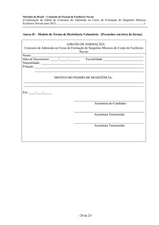 Marinha do Brasil – Comando do Pessoal de Fuzileiros Navais
(Continuação do Edital do Concurso de Admissão ao Curso de Formação de Sargentos Músicos
Fuzileiros Navais para 2012........................................................................................................................)
---------------------------------------------------------------------------------------------------------------------

Anexo D – Modelo do Termo de Desistência Voluntária (Preencher em letra de forma)


                               (ORGÃO DE FORMAÇÃO)
 Concurso de Admissão ao Curso de Formação de Sargentos Músicos do Corpo de Fuzileiros
                                       Navais
Nome:______________________________________________________________________
Data de Nascimento: _____/_____/_______     Escolaridade _________________________
Naturalidade: ________________________________________________________________
Filiação: ____________________________________________________________________
          ____________________________________________________________________

                   MOTIVO DO PEDIDO DE DESISTÊNCIA:
___________________________________________________________________________
___________________________________________________________________________

Em: ____/____/_____

                                                             ____________________________________________
                                                                          Assinatura do Candidato

                                                             ____________________________________________
                                                                          Assinatura Testemunha

                                                             ____________________________________________
                                                                          Assinatura Testemunha




                                                                  - 20 de 23-
 