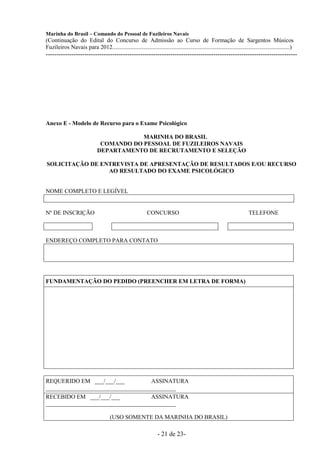 Marinha do Brasil – Comando do Pessoal de Fuzileiros Navais
(Continuação do Edital do Concurso de Admissão ao Curso de Formação de Sargentos Músicos
Fuzileiros Navais para 2012........................................................................................................................)
---------------------------------------------------------------------------------------------------------------------




Anexo E - Modelo de Recurso para o Exame Psicológico

                                          MARINHA DO BRASIL
                               COMANDO DO PESSOAL DE FUZILEIROS NAVAIS
                              DEPARTAMENTO DE RECRUTAMENTO E SELEÇÃO

SOLICITAÇÃO DE ENTREVISTA DE APRESENTAÇÃO DE RESULTADOS E/OU RECURSO
                 AO RESULTADO DO EXAME PSICOLÓGICO


NOME COMPLETO E LEGÍVEL


Nº DE INSCRIÇÃO                                             CONCURSO                                                     TELEFONE



ENDEREÇO COMPLETO PARA CONTATO




FUNDAMENTAÇÃO DO PEDIDO (PREENCHER EM LETRA DE FORMA)




REQUERIDO EM ___/___/___            ASSINATURA
____________________________________________
RECEBIDO EM ___/___/___             ASSINATURA
____________________________________________

                                      (USO SOMENTE DA MARINHA DO BRASIL)

                                                                  - 21 de 23-
 