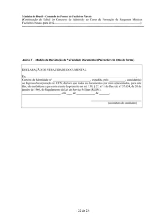 Marinha do Brasil – Comando do Pessoal de Fuzileiros Navais
(Continuação do Edital do Concurso de Admissão ao Curso de Formação de Sargentos Músicos
Fuzileiros Navais para 2012........................................................................................................................)
---------------------------------------------------------------------------------------------------------------------




Anexo F – Modelo da Declaração de Veracidade Documental (Preencher em letra de forma)


DECLARAÇÃO DE VERACIDADE DOCUMENTAL

Eu,_____________________________________________________________________________,
Carteira de Identidade n° __________________________, expedida pelo ___________, candidato(a)
ao Ingresso/Incorporação no CFN, declaro que todos os documentos por mim apresentados, para este
fim, são autênticos e que estou ciente do prescrito no art. 139, § 2°, n° 1 do Decreto n° 57.654, de 20 de
janeiro de 1966, do Regulamento da Lei do Serviço Militar (RLSM).
___________________________, em ____ de _____________ de _______.

                                                                                    ___________________________________
                                                                                                (assinatura do candidato)




                                                                  - 22 de 23-
 