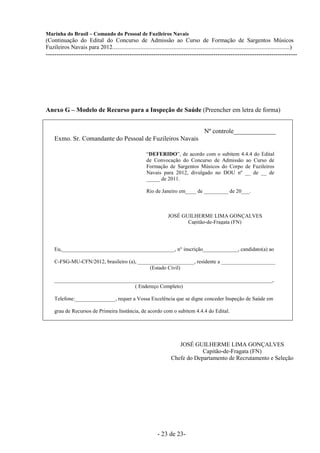 Marinha do Brasil – Comando do Pessoal de Fuzileiros Navais
(Continuação do Edital do Concurso de Admissão ao Curso de Formação de Sargentos Músicos
Fuzileiros Navais para 2012........................................................................................................................)
---------------------------------------------------------------------------------------------------------------------




Anexo G – Modelo de Recurso para a Inspeção de Saúde (Preencher em letra de forma)


                                                                                              Nº controle_____________
     Exmo. Sr. Comandante do Pessoal de Fuzileiros Navais

                                                            “DEFERIDO”, de acordo com o subitem 4.4.4 do Edital
                                                            de Convocação do Concurso de Admissão ao Curso de
                                                            Formação de Sargentos Músicos do Corpo de Fuzileiros
                                                            Navais para 2012, divulgado no DOU nº __ de __ de
                                                            _____ de 2011.

                                                            Rio de Janeiro em____ de _________ de 20___.



                                                                         JOSÉ GUILHERME LIMA GONÇALVES
                                                                                Capitão-de-Fragata (FN)




     Eu,__________________________________________, n° inscrição_____________, candidato(a) ao

     C-FSG-MU-CFN/2012, brasileiro (a), _____________________, residente a ____________________
                                             (Estado Civil)

     _________________________________________________________________________________,
                                   ( Endereço Completo)

     Telefone:_______________, requer a Vossa Excelência que se digne conceder Inspeção de Saúde em

     grau de Recursos de Primeira Instância, de acordo com o subitem 4.4.4 do Edital.




                                                                             JOSÉ GUILHERME LIMA GONÇALVES
                                                                                      Capitão-de-Fragata (FN)
                                                                          Chefe do Departamento de Recrutamento e Seleção




                                                                  - 23 de 23-
 