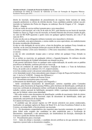 Marinha do Brasil – Comando do Pessoal de Fuzileiros Navais
(Continuação do Edital do Concurso de Admissão ao Curso de Formação de Sargentos Músicos
Fuzileiros Navais para 2012........................................................................................................................)
---------------------------------------------------------------------------------------------------------------------

direito de inscrição, independente do preenchimento do requisito limite máximo de idade,
enquanto perdurarem os efeitos da referida decisão. Esses candidatos poderão realizar sua pré-
inscrição na Capitania dos Portos de Alagoas, no endereço: Rua do Uruguai, nº 44 – Jaraguá –
Maceió – Alagoas.
d) não ser isento do serviço militar (somente para o sexo masculino);
e) realizar a pré-inscrição, até o dia 26 de maio de 2011, pela Internet ou nos locais de inscrição
listados no Anexo A. Pagar a taxa de inscrição, no horário bancário dos diversos estados do país,
no valor de R$ 44,00 (quarenta e quatro reais) em qualquer agência bancária, até o dia 27 de
maio de 2011;
f) estar em dia com as obrigações militares (somente sexo masculino) e eleitorais;
g) ter concluído, com aproveitamento, o ensino médio ou curso equivalente, em estabelecimento
de ensino reconhecido oficialmente;
h) não ter sido desligado do serviço ativo, a bem da disciplina, por qualquer Força Armada ou
Auxiliar, ou de curso de formação militar por excesso de falta ou má conduta;
i) ter altura mínima 1,52m (sexo feminino) e 1,54m (sexo masculino) e máxima 2,00m (ambos
os sexos);
j) não ter sido considerado incapaz para o serviço militar em qualquer Força Armada ou
Auxiliar;
k) se militar ou reservista, ter graduação inferior a Segundo-Sargento. Os militares deverão
apresentar declaração da Unidade informando sua situação na ativa;
l) não possuir deficiência física ou qualquer outra contra-indicação, de acordo com os padrões
psicofísicos da Marinha, conforme previsto no Anexo B;
m) estar em condições de saúde para realizar a Inspeção de Saúde e o Teste de Suficiência
Física, de acordo com os subitens 4.4 e 4.5, respectivamente;
n) ter boa conduta social e não possuir antecedentes criminais;
o) ter idoneidade moral e bons antecedentes para integrar o Corpo de Praças de Fuzileiros Navais
(art. 11 da Lei nº 6.880/80 – Estatuto dos Militares); e
p) possuir registro no Cadastro de Pessoas Físicas.
3.3 – Documentos necessários para a inscrição:
a) Documento de identificação, original, com fotografia; e
– Serão considerados documentos de identificação: carteiras expedidas pelos Comandos
Militares, pelas Secretarias de Segurança Pública, pelos Institutos de Identificação; certificado de
reservista; certificado de alistamento militar; certificado de dispensa de incorporação; carteira de
trabalho; carteira nacional de habilitação; passaporte válido e quaisquer documentos originais
que, por lei federal, valem como identidade.
– Não serão aceitos como documentos de identificação: certidão de nascimento; título de eleitor;
carteira de estudante; carteira funcional; cópia de documento de identificação, ainda que
autenticada, nem protocolo de documento.
b) Cadastro de Pessoas Físicas (CPF).
– O candidato que não possuir registro no CPF deverá solicitá-lo nos postos credenciados,
localizados em qualquer agência do Banco do Brasil S/A, da Caixa Econômica Federal ou dos
Correios, em tempo hábil, a fim de permitir sua inscrição.
3.3.1 - Os documentos comprobatórios dos requisitos para inscrição constantes do subitem 3.2
deste Edital serão exigidos dos candidatos na data estabelecida para a Verificação de
Documentos, importando, a não apresentação, em insubsistência da inscrição, eliminação do
Concurso e perda dos direitos decorrentes.
3.4 – Procedimentos para a inscrição:
3.4.1 – Antes de efetuar a inscrição, o candidato deverá certificar-se de que preenche todos os
requisitos e possui todos os documentos exigidos;
                                              - 3 de 23-
 