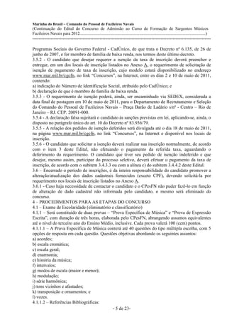 Marinha do Brasil – Comando do Pessoal de Fuzileiros Navais
(Continuação do Edital do Concurso de Admissão ao Curso de Formação de Sargentos Músicos
Fuzileiros Navais para 2012........................................................................................................................)
---------------------------------------------------------------------------------------------------------------------

Programas Sociais do Governo Federal - CadÚnico, de que trata o Decreto nº 6.135, de 26 de
junho de 2007, e for membro de família de baixa renda, nos termos deste último decreto.
3.5.2 - O candidato que desejar requerer a isenção da taxa de inscrição deverá preencher e
entregar, em um dos locais de inscrição listados no Anexo A, o requerimento de solicitação de
isenção de pagamento de taxa de inscrição, cujo modelo estará disponibilizado no endereço
www.mar.mil.br/cgcfn, no link “Concursos”, na Internet, entre os dias 2 e 10 de maio de 2011,
contendo:
a) indicação do Número de Identificação Social, atribuído pelo CadÚnico; e
b) declaração de que é membro de família de baixa renda.
3.5.3 - O requerimento de isenção poderá, ainda, ser encaminhado via SEDEX, considerada a
data final de postagem em 10 de maio de 2011, para o Departamento de Recrutamento e Seleção
do Comando do Pessoal de Fuzileiros Navais – Praça Barão de Ladário s/nº - Centro – Rio de
Janeiro – RJ. CEP: 20091-000.
3.5.4 - A declaração falsa sujeitará o candidato às sanções previstas em lei, aplicando-se, ainda, o
disposto no parágrafo único do art. 10 do Decreto nº 83.936/79.
3.5.5 - A relação dos pedidos de isenção deferidos será divulgada até o dia 18 de maio de 2011,
na página www.mar.mil.br/cgcfn, no link “Concursos”, na Internet e disponível nos locais de
inscrição.
3.5.6 - O candidato que solicitar a isenção deverá realizar sua inscrição normalmente, de acordo
com o item 3 deste Edital, não efetuando o pagamento da referida taxa, aguardando o
deferimento do requerimento. O candidato que tiver seu pedido de isenção indeferido e que
desejar, mesmo assim, participar do processo seletivo, deverá efetuar o pagamento da taxa de
inscrição, de acordo com o subitem 3.4.3.3 ou com a alínea c) do subitem 3.4.4.2 deste Edital.
3.6 – Encerrado o período de inscrições, é da inteira responsabilidade do candidato promover a
alteração/atualização dos dados cadastrais fornecidos (exceto CPF), devendo solicitá-la por
requerimento nos locais de inscrição listados no Anexo A.
3.6.1 - Caso haja necessidade de contactar o candidato e o CPesFN não puder fazê-lo em função
de alteração de dado cadastral não informada pelo candidato, o mesmo será eliminado do
concurso.
4 – PROCEDIMENTOS PARA AS ETAPAS DO CONCURSO
4.1 – Exame de Escolaridade (eliminatório e classificatório)
4.1.1 – Será constituído de duas provas – “Prova Específica de Música” e “Prova de Expressão
Escrita”, com duração de três horas, elaborada pelo CPesFN, abrangendo assuntos equivalentes
até o nível do terceiro ano do Ensino Médio, inclusive. Cada prova valerá 100 (cem) pontos.
4.1.1.1 – A Prova Específica de Música conterá até 40 questões do tipo múltipla escolha, com 5
opções de resposta em cada questão. Questões objetivas abordando os seguintes assuntos:
a) acordes;
b) escala cromática;
c) escala geral;
d) enarmonia;
e) história da música;
f) intervalos;
g) modos de escala (maior e menor);
h) modulação;
i) série harmônica;
j) tons vizinhos e afastados;
k) transposição e ornamentos; e
l) vozes.
4.1.1.2 – Referências Bibliográficas:
                                             - 5 de 23-
 