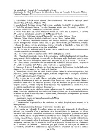 Marinha do Brasil – Comando do Pessoal de Fuzileiros Navais
(Continuação do Edital do Concurso de Admissão ao Curso de Formação de Sargentos Músicos
Fuzileiros Navais para 2012........................................................................................................................)
---------------------------------------------------------------------------------------------------------------------

a) Mascarenhas, Mário; Cardoso, Belmira. Curso Completo de Teoria Musical e Solfejo. Editora
Irmãos Vitale. 2º Volume. 8ª edição 1996;
b) Med, Bohumil. Teoria da Música. 4ª ed. revista e ampliada. Brasília-DF, Musimed, 1996;
c) Priolli, Maria Luísa de Mattos. Princípios Básicos da Música para a Juventude. 1º Volume. 37ª
ed. revista e atualizada. Casa Oliveira de Músicas, RJ 1996;
d) Priolli, Maria Luísa de Mattos. Princípios Básicos da Música para a Juventude. 2º Volume.
20ª ed. revista e atualizada. Casa Oliveira de Músicas, RJ 1998;
e) Bennett, Roy. História da Música, 2ª Edição, RJ – Jorge Zahar Editora, 1986; e
f) Grout e Palisca. História da Música Ocidental. Lisboa, Editora Gradiva, 1998.
4.1.1.3 – A Prova de Expressão Escrita será uma redação dissertativa, cujo tema versará sobre
assunto de importância nacional ou fato atual, na qual serão avaliados, principalmente, coerência
e clareza de idéias, correção gramatical, sintaxe, ortografia e fidelidade ao tema proposto,
constando de no mínimo vinte e no máximo trinta linhas.
4.1.1.4 – As redações serão corrigidas de acordo com os procedimentos previstos nas normas da
Diretoria de Ensino da Marinha (DEnsM).
4.1.2 – Não serão admitidos recursos contra a Prova de Expressão Escrita.
4.1.3 – O candidato realizará o Exame de Escolaridade na cidade indicada por ele por ocasião do
preenchimento do formulário de pré-inscrição, em locais que serão divulgados posteriormente
nos Órgãos Executores da Seleção e no endereço www.mar.mil.br/cgcfn, no link “Concursos” .
4.1.4 – O Exame de Escolaridade será realizado às 10h (horário de Brasília) do dia 2 de julho de
2011, sob a coordenação do CPesFN. Serão observadas as seguintes regras:
a) Os portões de acesso de candidatos aos locais de realização do Exame de Escolaridade serão
abertos às 7h45 e fechados às 9h15 (horário de Brasília);
b) Os candidatos deverão estar nos locais de realização do Exame de Escolaridade portando lápis
preto nº 02, caneta esferográfica azul ou preta, borracha, comprovante de inscrição e documento
de identificação original, com fotografia;
c) Nos recintos de prova, serão lidas as instruções gerais ao candidato. Após a leitura, o
candidato deverá assinar e preencher o campo código da prova no cartão de respostas. Não será
distribuído outro cartão de respostas, portanto, o que for recebido não poderá ser amassado,
rasgado, rasurado, dobrado, sob pena de ser rejeitado pelo equipamento de leitura ótica. Caso
isso ocorra, o candidato será eliminado do concurso.
d) Iniciada a prova escrita, não haverá mais esclarecimentos. Os candidatos somente poderão
deixar o seu lugar, devidamente autorizados pelo Fiscal/Ajudante, para se retirar definitivamente
do recinto de prova ou nos casos abaixo especificados, devidamente acompanhados por militar
designado para esse fim:
- Atendimento médico por pessoal designado pela MB; e
- Fazer uso de banheiro.
e) O tempo mínimo de permanência dos candidatos em recinto de aplicação de provas é de 30
(trinta) minutos.
4.1.5 – Será sumariamente eliminado do concurso o candidato que:
a) por ocasião da realização de qualquer etapa, não apresentar documento de identificação
original, com fotografia. Caso o candidato esteja impossibilitado de apresentar, no dia da
realização do Exame de Escolaridade, documento de identificação original, por motivo de perda,
roubo ou furto, deverá ser apresentado documento que ateste o registro da ocorrência em órgão
policial, expedido há, no máximo, trinta dias, ocasião em que será submetido à identificação
especial, compreendendo coleta de assinaturas e fotografia. A identificação especial será exigida
também do candidato cujo documento de identificação apresente dúvidas relativas à fisionomia
ou à assinatura do portador. O candidato que, por ocasião da realização do Exame de
Escolaridade, for submetido à identificação especial, terá que apresentar, até o dia 6 de julho de
                                             - 6 de 23-
 
