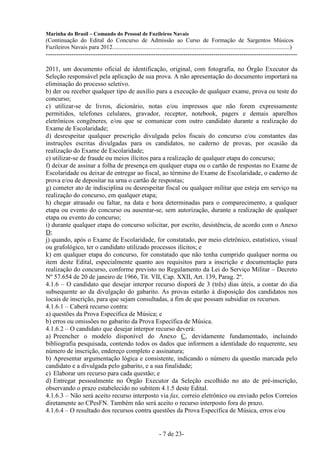 Marinha do Brasil – Comando do Pessoal de Fuzileiros Navais
(Continuação do Edital do Concurso de Admissão ao Curso de Formação de Sargentos Músicos
Fuzileiros Navais para 2012........................................................................................................................)
---------------------------------------------------------------------------------------------------------------------

2011, um documento oficial de identificação, original, com fotografia, no Órgão Executor da
Seleção responsável pela aplicação de sua prova. A não apresentação do documento importará na
eliminação do processo seletivo.
b) der ou receber qualquer tipo de auxílio para a execução de qualquer exame, prova ou teste do
concurso;
c) utilizar-se de livros, dicionário, notas e/ou impressos que não forem expressamente
permitidos, telefones celulares, gravador, receptor, notebook, pagers e demais aparelhos
eletrônicos congêneres, e/ou que se comunicar com outro candidato durante a realização do
Exame de Escolaridade;
d) desrespeitar qualquer prescrição divulgada pelos fiscais do concurso e/ou constantes das
instruções escritas divulgadas para os candidatos, no caderno de provas, por ocasião da
realização do Exame de Escolaridade;
e) utilizar-se de fraude ou meios ilícitos para a realização de qualquer etapa do concurso;
f) deixar de assinar a folha de presença em qualquer etapa ou o cartão de respostas no Exame de
Escolaridade ou deixar de entregar ao fiscal, ao término do Exame de Escolaridade, o caderno de
prova e/ou de depositar na urna o cartão de respostas;
g) cometer ato de indisciplina ou desrespeitar fiscal ou qualquer militar que esteja em serviço na
realização do concurso, em qualquer etapa;
h) chegar atrasado ou faltar, na data e hora determinadas para o comparecimento, a qualquer
etapa ou evento do concurso ou ausentar-se, sem autorização, durante a realização de qualquer
etapa ou evento do concurso;
i) durante qualquer etapa do concurso solicitar, por escrito, desistência, de acordo com o Anexo
D;
j) quando, após o Exame de Escolaridade, for constatado, por meio eletrônico, estatístico, visual
ou grafológico, ter o candidato utilizado processos ilícitos; e
k) em qualquer etapa do concurso, for constatado que não tenha cumprido qualquer norma ou
item deste Edital, especialmente quanto aos requisitos para a inscrição e documentação para
realização do concurso, conforme previsto no Regulamento da Lei do Serviço Militar – Decreto
Nº 57.654 de 20 de janeiro de 1966, Tít. VII, Cap. XXII, Art. 139, Parag. 2º.
4.1.6 – O candidato que desejar interpor recurso disporá de 3 (três) dias úteis, a contar do dia
subsequente ao da divulgação do gabarito. As provas estarão à disposição dos candidatos nos
locais de inscrição, para que sejam consultadas, a fim de que possam subsidiar os recursos.
4.1.6.1 – Caberá recurso contra:
a) questões da Prova Específica de Música; e
b) erros ou omissões no gabarito da Prova Específica de Música.
4.1.6.2 – O candidato que desejar interpor recurso deverá:
a) Preencher o modelo disponível do Anexo C, devidamente fundamentado, incluindo
bibliografia pesquisada, contendo todos os dados que informem a identidade do requerente, seu
número de inscrição, endereço completo e assinatura;
b) Apresentar argumentação lógica e consistente, indicando o número da questão marcada pelo
candidato e a divulgada pelo gabarito, e a sua finalidade;
c) Elaborar um recurso para cada questão; e
d) Entregar pessoalmente no Órgão Executor da Seleção escolhido no ato de pré-inscrição,
observando o prazo estabelecido no subitem 4.1.5 deste Edital.
4.1.6.3 – Não será aceito recurso interposto via fax, correio eletrônico ou enviado pelos Correios
diretamente ao CPesFN. Também não será aceito o recurso interposto fora do prazo.
4.1.6.4 – O resultado dos recursos contra questões da Prova Específica de Música, erros e/ou


                                                                   - 7 de 23-
 