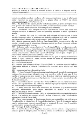 Marinha do Brasil – Comando do Pessoal de Fuzileiros Navais
(Continuação do Edital do Concurso de Admissão ao Curso de Formação de Sargentos Músicos
Fuzileiros Navais para 2012........................................................................................................................)
---------------------------------------------------------------------------------------------------------------------

omissões no gabarito, será dado a conhecer, coletivamente, pela alteração ou não do gabarito, em
caráter irrecorrível na esfera administrativa, na página oficial do CGCFN na internet
www.mar.mil.br/cgcfn, no link “Concursos” .
4.1.6.5 – Se, do exame dos recursos, resultar anulação de questões, os pontos correspondentes a
essas questões serão atribuídos a todos os candidatos, independentemente de terem recorrido.
4.1.6.6 – Recursos em desacordo com estas instruções serão indeferidos.
4.1.6.7 – Inicialmente, serão corrigidas as Provas Específicas de Música, após o que serão
corrigidas as Provas de Expressão Escrita dos candidatos aprovados na Prova Específica de
Música;
4.1.7 – O resultado do Exame de Escolaridade será divulgado oficialmente nos locais de
inscrição listados no Anexo A, ocasião em que serão informados os locais onde os candidatos
aprovados e classificados deverão comparecer para a realização das demais etapas.
4.1.8 – Caso o número de questões da Prova Específica de Música e seu respectivo valor não
permita a obtenção exata da nota mínima (cinquenta pontos), prevalecerá como nota mínima a
nota imediatamente inferior possível.
4.1.9 – Serão convocados para a realização da Prova Prática de Música os candidatos aprovados
e classificados no Exame de Escolaridade, com as maiores notas obtidas da média aritmética da
Prova Específica de Música (PEM) e da Prova de Expressão Escrita (PEE), (PEM + PEE)/2, em
número correspondente a até seis vezes a quantidade de vagas alocadas para o naipe a que se
candidataram, conforme previsto no subitem 2.1 deste Edital.
4.1.10 – Caso a quantidade de candidatos aprovados não seja igual ou superior ao sêxtuplo do
número de vagas, a critério do CPesFN, as notas mínimas das provas e a média mínima para
aprovação poderão ser alteradas.
4.2 – Prova Prática de Música.
4.2.1 – Apenas serão submetidos à Prova Prática de Música os candidatos aprovados na Prova
Específica de Música e na Prova de Expressão Escrita, de acordo com o subitem 4.1.9 deste
Edital.
4.2.2 – Instrumento de Sopro, Percussão e Corda.
4.2.2.1 - A Prova Prática de Música consiste na prática instrumental, por meio de partituras, pelo
candidato. Será composta por três partes: uma peça musical ou trecho de uma peça, de livre
escolha do candidato; uma peça musical ou lição de método próprio de cada instrumento, de
escolha da Banca Examinadora; e um solfejo à primeira vista de um trecho musical, de escolha
da Banca Examinadora.
4.2.2.2 - Os candidatos deverão realizar a Prova Prática de Música com seu próprio instrumento
musical. Caso seja do interesse dos candidatos, estarão à disposição os seguintes instrumentos:
Sax Barítono e Percussão (Bateria Completa).
4.2.3 - A Prova Prática de Música será realizada no Rio de Janeiro (RJ) em local que será
divulgado, posteriormente, pelos Órgãos Executores da Seleção e no endereço
www.mar.mil.br/cgcfn, no link “Concursos”.
4.2.4 – O período de realização da Prova Prática de Música será divulgado no Órgão Executor da
Seleção e no endereço www.mar.mil.br/cgcfn, no link “Concursos”, após a divulgação do
resultado do Exame de Escolaridade.
4.2.5 – Serão convocados para as demais etapas do concurso os candidatos que obtiverem na
Prova Específica de Música, Prova de Expressão Escrita e Prova Prática de Música nota igual ou
superior a cinquenta em cada prova, considerando-se uma escala de zero a cem. Os candidatos
com nota inferior a cinquenta serão eliminados do concurso.
4.3 – Verificação de Dados Biográficos.
4.3.1 - A Verificação de Dados Biográficos terá como propósito analisar a vida pregressa do
candidato quanto às infrações penais, por meio de consulta às Secretarias de Segurança Pública
                                             - 8 de 23-
 