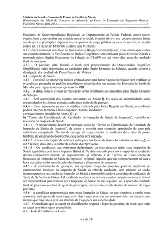 Marinha do Brasil – Comando do Pessoal de Fuzileiros Navais
(Continuação do Edital do Concurso de Admissão ao Curso de Formação de Sargentos Músicos
Fuzileiros Navais para 2012........................................................................................................................)
---------------------------------------------------------------------------------------------------------------------

Estaduais, às Superintendências Regionais do Departamento de Polícia Federal, dentre outros
órgãos, bem como avaliar sua conduta moral e social, visando aferir o seu comportamento frente
aos deveres e proibições impostos aos ocupantes de cargo público da carreira militar, de acordo
com o art. 11 da lei n° 6880/80 (Estatuto dos Militares).
4.3.2 - Será realizada com base no Questionário Biográfico Simplificado, com informações sobre
sua conduta anterior. A Verificação de Dados Biográficos será realizada pelos Distritos Navais e
reportada pelos Órgãos Executores da Seleção ao CPesFN em até vinte dias antes do resultado
final do concurso.
4.3.3 - O período, data, horário e local para preenchimento do Questionário Biográfico
Simplificado serão informados ao candidato pelo Órgão Executor da Seleção, quando ocorrer a
divulgação do resultado da Prova Prática de Música.
4.4 – Inspeção de Saúde.
4.4.1 – Constitui-se em perícia médica efetuada por uma Junta Regular de Saúde para verificar se
o candidato preenche os padrões psicofísicos estabelecidos nas normas da Diretoria de Saúde da
Marinha para ingresso no serviço ativo da MB.
4.4.2 – A data, horário e local de realização serão informados ao candidato pelo Órgão Executor
da Seleção.
4.4.3 – Será constituída dos exames constantes do Anexo B. Os casos de anormalidades serão
encaminhados às clínicas especializadas para emissão de parecer.
4.4.4 – Caso reprovado na perícia médica realizada pela Junta Regular de Saúde, o candidato
poderá interpor Recurso à Junta Superior Distrital mediante:
a) requerimento (modelo do Anexo G); e
b) “Termo de Cientificação de Resultado de Inspeção de Saúde de Ingresso”, recebido no
resultado da Inspeção de Saúde.
4.4.4.1 – O requerimento deverá ter anexado cópia do “Termo de Cientificação de Resultado de
Inspeção de Saúde de Ingresso”, de modo a permitir uma completa apreciação do caso pela
autoridade competente. No ato de entrega do requerimento, o candidato deve estar de posse,
também, do original do documento, cuja cópia será anexada.
4.4.4.2 – Estas solicitações deverão ser entregues nos locais de inscrição listados no Anexo A em
até 5 (cinco) dias úteis, a contar da ciência da reprovação.
4.4.4.3 – Os candidatos que obtiverem deferimento de seus recursos terão suas Inspeções de
Saúde agendadas pela Junta Superior Distrital. Na data marcada para nova inspeção, o candidato
deverá comparecer munido do requerimento, já deferido, e do “Termo de Cientificação de
Resultado de Inspeção de Saúde de Ingresso” original. Aqueles que não comparecerem na data e
hora marcadas serão considerados desistentes e eliminados do concurso.
4.4.5 - A confirmação de gestação, em qualquer etapa do processo pericial, implicará no
cancelamento imediato da Inspeção de Saúde da referida candidata, sem emissão de laudo,
interrompendo a realização da Inspeção de Saúde e impossibilitando a candidata da realização do
Teste de Suficiência Física. Tal candidata realizará os demais eventos complementares e deverá
ser reapresentada para realizar nova Inspeção de Saúde no ano seguinte, se, à época do resultado
final do processo seletivo do qual ela participou, estiver classificada dentro do número de vagas
previstas.
4.4.6 - A candidata reapresentada para nova Inspeção de Saúde, no ano seguinte, e sendo nesta
aprovada, terá garantida uma vaga, além das vagas previstas no processo seletivo daquele ano,
mesmo que não esteja prevista abertura de vaga para sua especialidade.
4.4.7 - O candidato que se seguir na classificação ocupará o lugar da gestante, de modo que todas
as vagas previstas sejam preenchidas.
4.5 – Teste de Suficiência Física.

                                                                   - 9 de 23-
 