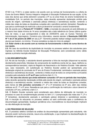 Escola Estadual de Educação Profissional Professora Maria Célia Pinheiro Falcão
Rua Projetada, s/n – Bairro Vila Cruz – CEP 63.460-000 – Pereiro
Fone/Fax (088)3527.1812– E-mail: eeepmariacelia@escola.ce.gov.br
07:00 h às 17:00 h; c) estar ciente e de acordo com as normas de funcionamento e a oferta do
Curso de Ensino Médio Técnico Integral e Integrado à Educação Profissional de sua opção, d) No
caso dos alunos que ainda estiverem cursando o 9º ou os anos finais do ensino fundamental na
modalidade EJA, no período das inscrições, estes deverão apresentar declaração emitida pela
escola de origem, carimbada e assinada pelo(a) diretor(a) e secretário(a) escolar, contendo a
média das notas de todas as disciplinas cursadas até o penúltimo período (bimestre). Ressalta-se
que para a confirmação da matrícula o aluno já deverá ter concluído o ensino fundamental.
2.3. De acordo com a Portaria Nº 1112/2015 – GAB, a inscrição do educando só será efetivada se
o mesmo tiver idade mínima de 14 anos completos até a data referência do Censo (última quarta-
feira de maio), o que corresponderá à data de 25/05/2016, para os Cursos Técnicos em
Administração, Agronegócio, Comércio e/ou Informática, visando atender à Resolução CNE/CEB
Nº 1 de 21 de janeiro de 2004 em seu § 5º: “Somente poderão realizar estágio supervisionado os
alunos que tiverem, no mínimo, 16 anos completos na data do início do estágio”.
2.4. Estar ciente e de acordo com as normas de funcionamento e oferta do curso técnico de
sua opção.
2.5. No caso da ocorrência de duplicidade de inscrição no processo seletivo dos estudantes para
ingresso na referida Escola Estadual de Educação Profissional, será considerada como válida
apenas a primeira inscrição efetivada.
3. DA DOCUMENTAÇÃO
3.1. No ato da inscrição, o estudante deverá apresentar a ficha de inscrição (disponível na escola)
devidamente preenchida, fotocópia de comprovante de residência (conta de luz, água, telefone ou
correspondência bancária), cópia do Registro de Nascimento e do Histórico Escolar. Vale salientar
que, caso necessário, em substituição ao Histórico Escolar poderá ser apresentada uma
declaração original de conclusão do 9º ano do Ensino Fundamental, carimbada e assinada pelo(a)
diretor(a) e secretário(a) da escola , contendo a média anual de todos os componentes curriculares
cursados pelo estudante do 6º ao 9º ano (conforme item 3.1.1).
3.1.1. No caso dos alunos que ainda estiverem cursando o 9º ano no período das inscrições,
estes deverão apresentar declaração emitida pela escola de origem, carimbada e assinada pelo(a)
diretor(a) e secretário(a) escolar, contendo a média das notas de todas as disciplinas cursadas,
pelo menos de três períodos concluídos (1º, 2º e 3º bimestres) do 9º ano, além das médias
relativas ao 6º, 7º e 8º anos. Ressalta-se que para a confirmação da matrícula o aluno deverá ter
concluído o 9º ano, conforme o item 3.1.
3.2. O Boletim Escolar somente será considerado para efeitos de efetivação de inscrição no
processo no caso da complementação prevista no item 3.1.1 (comprovação das notas dos 1º, 2º e
3º bimestres), devidamente assinado e carimbado pelo(a) diretor(a) e secretário(a) escolar.
3.3. A inscrição do educando no processo seletivo só será confirmada após a conferência da
documentação apresentada. Qualquer pendência e/ou inconsistência na documentação implicará
na não efetivação da inscrição.
4. DO PROCESSO DE SELEÇÃO
4.1. O processo seletivo constará da análise da documentação apresentada pelo estudante, não
devendo existir nenhuma emenda, rasura e/ou adulteração, o que implicará na desclassificação do
candidato em qualquer tempo.
 