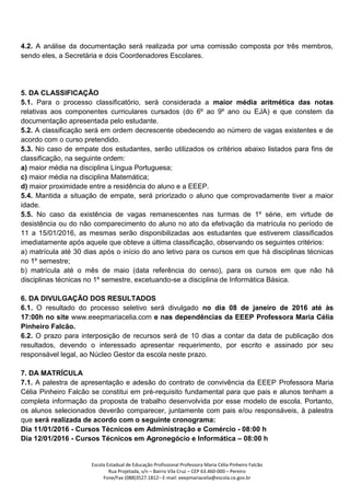 Escola Estadual de Educação Profissional Professora Maria Célia Pinheiro Falcão
Rua Projetada, s/n – Bairro Vila Cruz – CEP 63.460-000 – Pereiro
Fone/Fax (088)3527.1812– E-mail: eeepmariacelia@escola.ce.gov.br
4.2. A análise da documentação será realizada por uma comissão composta por três membros,
sendo eles, a Secretária e dois Coordenadores Escolares.
5. DA CLASSIFICAÇÃO
5.1. Para o processo classificatório, será considerada a maior média aritmética das notas
relativas aos componentes curriculares cursados (do 6º ao 9º ano ou EJA) e que constem da
documentação apresentada pelo estudante.
5.2. A classificação será em ordem decrescente obedecendo ao número de vagas existentes e de
acordo com o curso pretendido.
5.3. No caso de empate dos estudantes, serão utilizados os critérios abaixo listados para fins de
classificação, na seguinte ordem:
a) maior média na disciplina Língua Portuguesa;
c) maior média na disciplina Matemática;
d) maior proximidade entre a residência do aluno e a EEEP.
5.4. Mantida a situação de empate, será priorizado o aluno que comprovadamente tiver a maior
idade.
5.5. No caso da existência de vagas remanescentes nas turmas de 1º série, em virtude de
desistência ou do não comparecimento do aluno no ato da efetivação da matrícula no período de
11 a 15/01/2016, as mesmas serão disponibilizadas aos estudantes que estiverem classificados
imediatamente após aquele que obteve a última classificação, observando os seguintes critérios:
a) matrícula até 30 dias após o início do ano letivo para os cursos em que há disciplinas técnicas
no 1º semestre;
b) matrícula até o mês de maio (data referência do censo), para os cursos em que não há
disciplinas técnicas no 1º semestre, excetuando-se a disciplina de Informática Básica.
6. DA DIVULGAÇÃO DOS RESULTADOS
6.1. O resultado do processo seletivo será divulgado no dia 08 de janeiro de 2016 até às
17:00h no site www.eeepmariacelia.com e nas dependências da EEEP Professora Maria Célia
Pinheiro Falcão.
6.2. O prazo para interposição de recursos será de 10 dias a contar da data de publicação dos
resultados, devendo o interessado apresentar requerimento, por escrito e assinado por seu
responsável legal, ao Núcleo Gestor da escola neste prazo.
7. DA MATRÍCULA
7.1. A palestra de apresentação e adesão do contrato de convivência da EEEP Professora Maria
Célia Pinheiro Falcão se constitui em pré-requisito fundamental para que pais e alunos tenham a
completa informação da proposta de trabalho desenvolvida por esse modelo de escola. Portanto,
os alunos selecionados deverão comparecer, juntamente com pais e/ou responsáveis, à palestra
que será realizada de acordo com o seguinte cronograma:
Dia 11/01/2016 - Cursos Técnicos em Administração e Comércio - 08:00 h
Dia 12/01/2016 - Cursos Técnicos em Agronegócio e Informática – 08:00 h
 