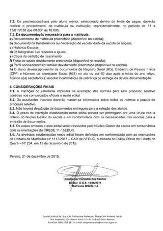 Escola Estadual de Educação Profissional Professora Maria Célia Pinheiro Falcão
Rua Projetada, s/n – Bairro Vila Cruz – CEP 63.460-000 – Pereiro
Fone/Fax (088)3527.1812– E-mail: eeepmariacelia@escola.ce.gov.br
7.2. Os pais/responsáveis pelo aluno menor, selecionado dentro do limite de vagas, deverão
realizar o procedimento de matrícula na instituição, impreterivelmente, no período de 11 a
15/01/2016 das 08:00h às 16:00h.
7.3. Da documentação necessária para a matrícula:
a) Requerimento de matrícula preenchido (disponível na escola);
b) Documento de transferência ou declaração de escolaridade da escola de origem;
c) Histórico Escolar;
d) 03 fotografias 3x4 recentes e iguais;
e) Cópia da certidão de nascimento;
f) Ficha de saúde devidamente preenchida (disponível na escola);
g) Perfil socioeconômico familiar devidamente preenchido (disponível na escola).
h) O aluno deverá apresentar os documentos de Registro Geral (RG), Cadastro de Pessoa Física
(CPF) e Número de Identidade Social (NIS) no ato ou até 60 dias após o início do ano letivo,
ficando o(a) secretário(a) escolar incumbido(a) da cobrança de entrega da devida documentação.
8. CONSIDERAÇÕES FINAIS
8.1. A inscrição do estudante implicará na aceitação das normas para este processo seletivo
contidas nos comunicados oficiais e neste edital.
8.2. Os estudantes inscritos deverão manter-se informados sobre todas as normas e prazos do
processo seletivo.
8.3. Não haverá devolução de documentos entregues para a seleção dos alunos.
8.4. O prazo de inscrição estabelecido neste edital poderá ser prorrogado por uma única vez, a
critério do Núcleo Gestor da escola e em conformidade com as necessidades das escolas para a
emissão de documentos.
8.5. Os casos omissos a este edital serão resolvidos pelo Núcleo Gestor da escola em consonância
com as orientações da CREDE 11 / SEDUC.
8.6. As diretrizes estabelecidas neste edital foram definidas em conformidade com as orientações
da Portaria de Matrículas Nº 1112/2015 – GAB da SEDUC, publicada no Diário Oficial do Estado do
Ceará – Nº 234, em 15 de dezembro de 2015.
Pereiro, 21 de dezembro de 2015.
 
