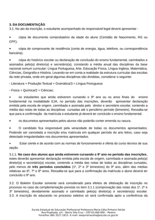 3. DA DOCUMENTAÇÃO
3.1. No ato da inscrição, o estudante acompanhado do responsável legal deverá apresentar :
 cópia de documento comprobatório da idade do aluno (Certidão de Nascimento, RG ou
CPF);
 cópia de comprovante de residência (conta de energia, água, telefone, ou correspondência
bancária);
 cópia do histórico escolar ou declaração de conclusão do ensino fundamental, carimbados e
assinados pelo(a) diretor(a) e secretário(a), constando a média anual das disciplinas da base
nacional comum curricular: Língua Portuguesa, Arte, Educação Física, Língua Inglesa, Matemática,
Ciências, Geografia e História. Levando-se em conta a realidade da estrutura curricular das escolas
da rede privada, onde em geral algumas disciplinas são divididas, considerar o seguinte:
- Literatura + Produção Textual + Gramática/3 = Língua Portuguesa
- Física + Química/2 = Ciências;
 os estudantes que ainda estiverem cursando o 9º ano ou os anos finais do ensino
fundamental na modalidade EJA, no período das inscrições, deverão apresentar declaração
emitida pela escola de origem, carimbada e assinada pelo diretor e secretário escolar, contendo a
média das notas de todas as disciplinas cursadas até o penúltimo período (bimestre). Ressalta-se
que para a confirmação da matrícula o estudante já deverá ter concluído o ensino fundamental.
 os documetos apresentados pelos alunos não poderão conter emenda ou rasura.
 O candidato fica responsável pela veracidade de todas os documentos apresentados.
Podendo ser cancelada a inscrição e/ou matricula em qualquer período do ano letivo, caso seja
detectado irregularidades nos documentos apresentados.
 Estar ciente e de acordo com as normas de funcionamento e oferta do curso técnico de sua
opção.
3.1.1. No caso dos alunos que ainda estiverem cursando o 9º ano no período das inscrições,
estes deverão apresentar declaração emitida pela escola de origem, carimbada e assinada pelo(a)
diretor(a) e secretário(a) escolar, contendo a média das notas de todas as disciplinas cursadas,
pelo menos de três períodos concluídos (1º, 2º e 3º bimestres) do 9º ano, além das médias
relativas ao 6º, 7º e 8º anos. Ressalta-se que para a confirmação da matrícula o aluno deverá ter
concluído o 9º ano.
3.2. O Boletim Escolar somente será considerado para efeitos de efetivação de inscrição no
processo no caso da complementação prevista no item 3.1.1 (comprovação das notas dos 1º, 2º e
3º bimestres), devidamente assinado e carimbado pelo(a) diretor(a) e secretário(a) escolar.
3.3. A inscrição do educando no processo seletivo só será confirmada após a conferência da
Escola Estadual de Educação Profissional Professora Maria Célia Pinheiro Falcão
Rua Projetada, s/n – Bairro Vila Cruz – CEP 63.460-000 – Pereiro
Fone/Fax (88) 3527.1812– E-mail: eeepmariacelia@escola.ce.gov.br
 
