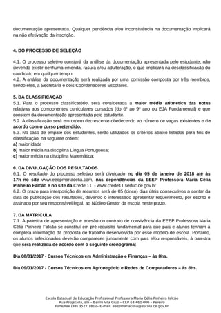 documentação apresentada. Qualquer pendência e/ou inconsistência na documentação implicará
na não efetivação da inscrição.
4. DO PROCESSO DE SELEÇÃO
4.1. O processo seletivo constará da análise da documentação apresentada pelo estudante, não
devendo existir nenhuma emenda, rasura e/ou adulteração, o que implicará na desclassificação do
candidato em qualquer tempo.
4.2. A análise da documentação será realizada por uma comissão composta por três membros,
sendo eles, a Secretária e dois Coordenadores Escolares.
5. DA CLASSIFICAÇÃO
5.1. Para o processo classificatório, será considerada a maior média aritmética das notas
relativas aos componentes curriculares cursados (do 6º ao 9º ano ou EJA Fundamental) e que
constem da documentação apresentada pelo estudante.
5.2. A classificação será em ordem decrescente obedecendo ao número de vagas existentes e de
acordo com o curso pretendido.
5.3. No caso de empate dos estudantes, serão utilizados os critérios abaixo listados para fins de
classificação, na seguinte ordem:
a) maior idade
b) maior média na disciplina Língua Portuguesa;
c) maior média na disciplina Matemática;
6. DA DIVULGAÇÃO DOS RESULTADOS
6.1. O resultado do processo seletivo será divulgado no dia 05 de janeiro de 2018 até às
17h no site www.eeepmariacelia.com, nas dependências da EEEP Professora Maria Célia
Pinheiro Falcão e no site da Crede 11 - www.crede11.seduc.ce.gov.br
6.2. O prazo para interposição de recursos será de 05 (cinco) dias úteis consecutivos a contar da
data de publicação dos resultados, devendo o interessado apresentar requerimento, por escrito e
assinado por seu responsável legal, ao Núcleo Gestor da escola neste prazo.
7. DA MATRÍCULA
7.1. A palestra de apresentação e adesão do contrato de convivência da EEEP Professora Maria
Célia Pinheiro Falcão se constitui em pré-requisito fundamental para que pais e alunos tenham a
completa informação da proposta de trabalho desenvolvida por esse modelo de escola. Portanto,
os alunos selecionados deverão comparecer, juntamente com pais e/ou responsáveis, à palestra
que será realizada de acordo com o seguinte cronograma:
Dia 08/01/2017 - Cursos Técnicos em Administração e Finanças – às 8hs.
Dia 09/01/2017 - Cursos Técnicos em Agronegócio e Redes de Computadores – às 8hs.
Escola Estadual de Educação Profissional Professora Maria Célia Pinheiro Falcão
Rua Projetada, s/n – Bairro Vila Cruz – CEP 63.460-000 – Pereiro
Fone/Fax (88) 3527.1812– E-mail: eeepmariacelia@escola.ce.gov.br
 