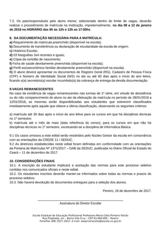 7.2. Os pais/responsáveis pelo aluno menor, selecionado dentro do limite de vagas, deverão
realizar o procedimento de matrícula na instituição, impreterivelmente, no dia 08 a 12 de janeiro
de 2018 no HORÁRIO das 8h às 12h e 13h as 17:00hs
8. DA DOCUMENTAÇÃO NECESSÁRIA PARA A MATRÍCULA:
a) Requerimento de matrícula preenchido (disponível na escola);
b) Documento de transferência ou declaração de escolaridade da escola de origem;
c) Histórico Escolar;
d) 03 fotografias 3x4 recentes e iguais;
e) Cópia da certidão de nascimento;
f) Ficha de saúde devidamente preenchida (disponível na escola);
g) Perfil socioeconômico familiar devidamente preenchido (disponível na escola).
h) O aluno deverá apresentar os documentos de Registro Geral (RG), Cadastro de Pessoa Física
(CPF) e Número de Identidade Social (NIS) no ato ou até 60 dias após o início do ano letivo,
ficando o(a) secretário(a) escolar incumbido(a) da cobrança de entrega da devida documentação.
9.VAGAS REMANESCENTES
No caso da existência de vagas remanescentes nas turmas de 1º série, em virtude de desistência
ou do não comparecimento do aluno no ato da efetivação da matrícula no período de 08/01/2018 a
12/01/2018, as mesmas serão disponibilizadas aos estudantes que estiverem classificados
imediatamente após aquele que obteve a última classificação, observando os seguintes critérios:
a) matrícula até 30 dias após o início do ano letivo para os cursos em que há disciplinas técnicas
no 1º semestre;
b) matrícula até o mês de maio (data referência do censo), para os cursos em que não há
disciplinas técnicas no 1º semestre, excetuando-se a disciplina de Informática Básica.
9.1 Os casos omissos a este edital serão resolvidos pelo Núcleo Gestor da escola em consonância
com as orientações da CREDE 11 / SEDUC.
9.2 As diretrizes estabelecidas neste edital foram definidas em conformidade com as orientações
da Portaria de Matrículas Nº 1371/2017 – GAB da SEDUC, publicada no Diário Oficial do Estado do
Ceará – 11 de dezembro de 2017.
10. CONSIDERAÇÕES FINAIS
10.1. A inscrição do estudante implicará a aceitação das normas para este processo seletivo
contidas nos comunicados oficiais e neste edital.
10.2. Os estudantes inscritos deverão manter-se informados sobre todas as normas e prazos do
processo seletivo.
10.3. Não haverá devolução de documentos entregues para a seleção dos alunos.
Pereiro, 18 de dezembro de 2017.
________________________________________________
Assinatura do Diretor Escolar
Escola Estadual de Educação Profissional Professora Maria Célia Pinheiro Falcão
Rua Projetada, s/n – Bairro Vila Cruz – CEP 63.460-000 – Pereiro
Fone/Fax (88) 3527.1812– E-mail: eeepmariacelia@escola.ce.gov.br
 
