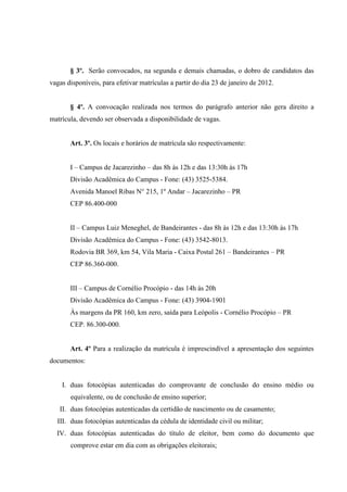 § 3º. Serão convocados, na segunda e demais chamadas, o dobro de candidatos das
vagas disponíveis, para efetivar matrículas a partir do dia 23 de janeiro de 2012.
§ 4º. A convocação realizada nos termos do parágrafo anterior não gera direito a
matrícula, devendo ser observada a disponibilidade de vagas.
Art. 3º. Os locais e horários de matrícula são respectivamente:
I – Campus de Jacarezinho – das 8h às 12h e das 13:30h às 17h
Divisão Acadêmica do Campus - Fone: (43) 3525-5384.
Avenida Manoel Ribas N° 215, 1º Andar – Jacarezinho – PR
CEP 86.400-000
II – Campus Luiz Meneghel, de Bandeirantes - das 8h às 12h e das 13:30h às 17h
Divisão Acadêmica do Campus - Fone: (43) 3542-8013.
Rodovia BR 369, km 54, Vila Maria - Caixa Postal 261 – Bandeirantes – PR
CEP 86.360-000.
III – Campus de Cornélio Procópio - das 14h às 20h
Divisão Acadêmica do Campus - Fone: (43) 3904-1901
Às margens da PR 160, km zero, saída para Leópolis - Cornélio Procópio – PR
CEP. 86.300-000.
Art. 4º Para a realização da matrícula é imprescindível a apresentação dos seguintes
documentos:
I. duas fotocópias autenticadas do comprovante de conclusão do ensino médio ou
equivalente, ou de conclusão de ensino superior;
II. duas fotocópias autenticadas da certidão de nascimento ou de casamento;
III. duas fotocópias autenticadas da cédula de identidade civil ou militar;
IV. duas fotocópias autenticadas do título de eleitor, bem como do documento que
comprove estar em dia com as obrigações eleitorais;
 