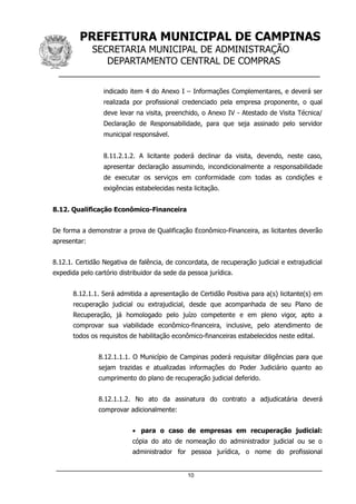 PREFEITURA MUNICIPAL DE CAMPINAS
SECRETARIA MUNICIPAL DE ADMINISTRAÇÃO
DEPARTAMENTO CENTRAL DE COMPRAS
__________________________________________________
indicado item 4 do Anexo I – Informações Complementares, e deverá ser
realizada por profissional credenciado pela empresa proponente, o qual
deve levar na visita, preenchido, o Anexo IV - Atestado de Visita Técnica/
Declaração de Responsabilidade, para que seja assinado pelo servidor
municipal responsável.
8.11.2.1.2. A licitante poderá declinar da visita, devendo, neste caso,
apresentar declaração assumindo, incondicionalmente a responsabilidade
de executar os serviços em conformidade com todas as condições e
exigências estabelecidas nesta licitação.
8.12. Qualificação Econômico-Financeira
De forma a demonstrar a prova de Qualificação Econômico-Financeira, as licitantes deverão
apresentar:
8.12.1. Certidão Negativa de falência, de concordata, de recuperação judicial e extrajudicial
expedida pelo cartório distribuidor da sede da pessoa jurídica.
8.12.1.1. Será admitida a apresentação de Certidão Positiva para a(s) licitante(s) em
recuperação judicial ou extrajudicial, desde que acompanhada de seu Plano de
Recuperação, já homologado pelo juízo competente e em pleno vigor, apto a
comprovar sua viabilidade econômico-financeira, inclusive, pelo atendimento de
todos os requisitos de habilitação econômico-financeiras estabelecidos neste edital.
8.12.1.1.1. O Município de Campinas poderá requisitar diligências para que
sejam trazidas e atualizadas informações do Poder Judiciário quanto ao
cumprimento do plano de recuperação judicial deferido.
8.12.1.1.2. No ato da assinatura do contrato a adjudicatária deverá
comprovar adicionalmente:
• para o caso de empresas em recuperação judicial:
cópia do ato de nomeação do administrador judicial ou se o
administrador for pessoa jurídica, o nome do profissional
10
 