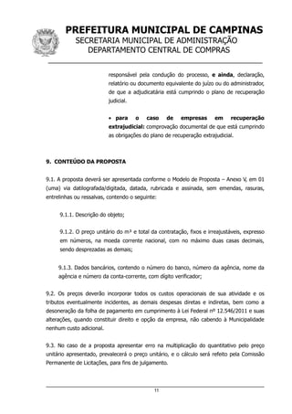 PREFEITURA MUNICIPAL DE CAMPINAS
SECRETARIA MUNICIPAL DE ADMINISTRAÇÃO
DEPARTAMENTO CENTRAL DE COMPRAS
__________________________________________________
responsável pela condução do processo, e ainda, declaração,
relatório ou documento equivalente do juízo ou do administrador,
de que a adjudicatária está cumprindo o plano de recuperação
judicial.
• para o caso de empresas em recuperação
extrajudicial: comprovação documental de que está cumprindo
as obrigações do plano de recuperação extrajudicial.
9. CONTEÚDO DA PROPOSTA
9.1. A proposta deverá ser apresentada conforme o Modelo de Proposta – Anexo V, em 01
(uma) via datilografada/digitada, datada, rubricada e assinada, sem emendas, rasuras,
entrelinhas ou ressalvas, contendo o seguinte:
9.1.1. Descrição do objeto;
9.1.2. O preço unitário do m³ e total da contratação, fixos e irreajustáveis, expresso
em números, na moeda corrente nacional, com no máximo duas casas decimais,
sendo desprezadas as demais;
9.1.3. Dados bancários, contendo o número do banco, número da agência, nome da
agência e número da conta-corrente, com dígito verificador;
9.2. Os preços deverão incorporar todos os custos operacionais de sua atividade e os
tributos eventualmente incidentes, as demais despesas diretas e indiretas, bem como a
desoneração da folha de pagamento em cumprimento à Lei Federal nº 12.546/2011 e suas
alterações, quando constituir direito e opção da empresa, não cabendo à Municipalidade
nenhum custo adicional.
9.3. No caso de a proposta apresentar erro na multiplicação do quantitativo pelo preço
unitário apresentado, prevalecerá o preço unitário, e o cálculo será refeito pela Comissão
Permanente de Licitações, para fins de julgamento.
11
 