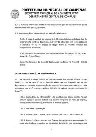PREFEITURA MUNICIPAL DE CAMPINAS
SECRETARIA MUNICIPAL DE ADMINISTRAÇÃO
DEPARTAMENTO CENTRAL DE COMPRAS
__________________________________________________
9.4. O Município reserva-se o direito de realizar diligências para os esclarecimentos que se
fizerem necessários para o julgamento.
9.5. A apresentação da proposta implica a aceitação pela licitante:
9.5.1. O prazo de validade da proposta é de 60 (sessenta) dias, contado da data do
encerramento e entrega dos envelopes. Decorrido este prazo, sem convocação para
a assinatura da Ata de Registro de Preços, ficam as licitantes liberadas dos
compromissos assumidos;
9.5.2. Do prazo de pagamento pela detentora da Ata de Registro de Preços no
Anexo II – Projeto Básico.
9.5.3. Das Condições de Execução dos Serviços constantes no Anexo II – Projeto
Básico.
10. DA REPRESENTAÇÃO NA SESSÃO PÚBLICA
10.1. As empresas licitantes poderão se fazer representar nas sessões públicas por um
Diretor, por um de seus Sócios ou Administradores, por um Procurador ou por um
Representante, mediante a apresentação dos seguintes documentos em original ou cópia
autenticada que confira ao representante indicado os poderes mínimos constantes do
Anexo VI:
10.1.1. Diretor, Sócio ou Administrador - ato constitutivo da pessoa jurídica, no qual
estejam expressos os seus poderes para assumir obrigações em nome da empresa,
ou documento equivalente que comprove os mesmos poderes.
10.1.2. Procurador - procuração.
10.1.3. Representante - carta de credenciamento conforme modelo do Anexo VI.
10.1.4. A carta de Credenciamento ou a Procuração deverão estar acompanhados de
cópia autenticada do respectivo ato constitutivo da licitante, para comprovação dos
12
 