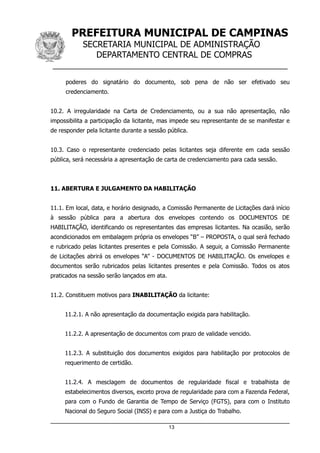PREFEITURA MUNICIPAL DE CAMPINAS
SECRETARIA MUNICIPAL DE ADMINISTRAÇÃO
DEPARTAMENTO CENTRAL DE COMPRAS
__________________________________________________
poderes do signatário do documento, sob pena de não ser efetivado seu
credenciamento.
10.2. A irregularidade na Carta de Credenciamento, ou a sua não apresentação, não
impossibilita a participação da licitante, mas impede seu representante de se manifestar e
de responder pela licitante durante a sessão pública.
10.3. Caso o representante credenciado pelas licitantes seja diferente em cada sessão
pública, será necessária a apresentação de carta de credenciamento para cada sessão.
11. ABERTURA E JULGAMENTO DA HABILITAÇÃO
11.1. Em local, data, e horário designado, a Comissão Permanente de Licitações dará início
à sessão pública para a abertura dos envelopes contendo os DOCUMENTOS DE
HABILITAÇÃO, identificando os representantes das empresas licitantes. Na ocasião, serão
acondicionados em embalagem própria os envelopes “B” – PROPOSTA, o qual será fechado
e rubricado pelas licitantes presentes e pela Comissão. A seguir, a Comissão Permanente
de Licitações abrirá os envelopes “A” - DOCUMENTOS DE HABILITAÇÃO. Os envelopes e
documentos serão rubricados pelas licitantes presentes e pela Comissão. Todos os atos
praticados na sessão serão lançados em ata.
11.2. Constituem motivos para INABILITAÇÃO da licitante:
11.2.1. A não apresentação da documentação exigida para habilitação.
11.2.2. A apresentação de documentos com prazo de validade vencido.
11.2.3. A substituição dos documentos exigidos para habilitação por protocolos de
requerimento de certidão.
11.2.4. A mesclagem de documentos de regularidade fiscal e trabalhista de
estabelecimentos diversos, exceto prova de regularidade para com a Fazenda Federal,
para com o Fundo de Garantia de Tempo de Serviço (FGTS), para com o Instituto
Nacional do Seguro Social (INSS) e para com a Justiça do Trabalho.
13
 