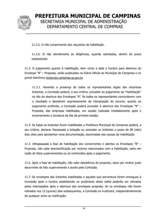 PREFEITURA MUNICIPAL DE CAMPINAS
SECRETARIA MUNICIPAL DE ADMINISTRAÇÃO
DEPARTAMENTO CENTRAL DE COMPRAS
__________________________________________________
11.2.5. O não cumprimento dos requisitos de habilitação.
11.2.6. O não atendimento às diligências, quando solicitadas, dentro do prazo
estabelecido.
11.3. O julgamento quanto à habilitação, bem como a data e horário para abertura do
Envelope “B” – Proposta, serão publicados no Diário Oficial do Município de Campinas e no
portal eletrônico licitacoes.campinas.sp.gov.br.
11.3.1. Havendo a presença de todos os representantes legais das empresas
licitantes, a Comissão poderá, a seu critério, proceder ao julgamento da “Habilitação”
no Ato da abertura dos Envelopes “A”. Se todos os representantes concordarem com
o resultado e desistirem expressamente da interposição de recurso, quanto ao
julgamento proferido, a Comissão poderá proceder à abertura dos Envelopes “B” –
Proposta, das empresas habilitadas, em sessão realizada imediatamente após o
encerramento e lavratura da Ata da primeira sessão.
11.4. Se todas as licitantes forem inabilitadas a Prefeitura Municipal de Campinas poderá, a
seu critério, declarar fracassada a licitação ou conceder as licitantes o prazo de 08 (oito)
dias úteis para apresentar nova documentação, escoimadas das causas da inabilitação.
11.5. Ultrapassada a fase de habilitação dos concorrentes e abertos os Envelopes “B” –
Proposta, não cabe desclassificação por motivos relacionados com a habilitação, salvo em
razão de fatos supervenientes ou só conhecidos após o julgamento.
11.6. Após a fase de habilitação, não cabe desistência de proposta, salvo por motivo justo
decorrente de fato superveniente e aceito pela Comissão.
11.7. Os envelopes das licitantes inabilitadas e aqueles que porventura forem entregues à
Comissão após o horário estabelecido no preâmbulo deste edital poderão ser retirados
pelos interessados após a abertura dos envelopes proposta. Se os envelopes não forem
retirados nos 15 (quinze) dias subsequentes, a Comissão os inutilizará, independentemente
de qualquer aviso ou notificação.
14
 