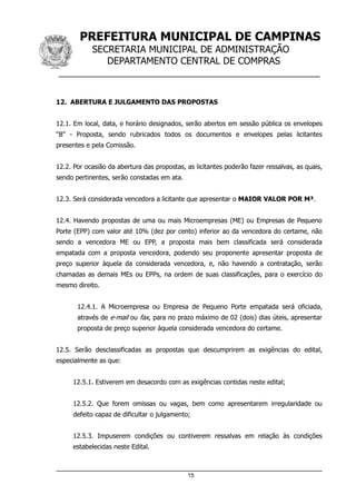PREFEITURA MUNICIPAL DE CAMPINAS
SECRETARIA MUNICIPAL DE ADMINISTRAÇÃO
DEPARTAMENTO CENTRAL DE COMPRAS
__________________________________________________
12. ABERTURA E JULGAMENTO DAS PROPOSTAS
12.1. Em local, data, e horário designados, serão abertos em sessão pública os envelopes
“B” - Proposta, sendo rubricados todos os documentos e envelopes pelas licitantes
presentes e pela Comissão.
12.2. Por ocasião da abertura das propostas, as licitantes poderão fazer ressalvas, as quais,
sendo pertinentes, serão constadas em ata.
12.3. Será considerada vencedora a licitante que apresentar o MAIOR VALOR POR M³.
12.4. Havendo propostas de uma ou mais Microempresas (ME) ou Empresas de Pequeno
Porte (EPP) com valor até 10% (dez por cento) inferior ao da vencedora do certame, não
sendo a vencedora ME ou EPP, a proposta mais bem classificada será considerada
empatada com a proposta vencedora, podendo seu proponente apresentar proposta de
preço superior àquela da considerada vencedora, e, não havendo a contratação, serão
chamadas as demais MEs ou EPPs, na ordem de suas classificações, para o exercício do
mesmo direito.
12.4.1. A Microempresa ou Empresa de Pequeno Porte empatada será oficiada,
através de e-mail ou fax, para no prazo máximo de 02 (dois) dias úteis, apresentar
proposta de preço superior àquela considerada vencedora do certame.
12.5. Serão desclassificadas as propostas que descumprirem as exigências do edital,
especialmente as que:
12.5.1. Estiverem em desacordo com as exigências contidas neste edital;
12.5.2. Que forem omissas ou vagas, bem como apresentarem irregularidade ou
defeito capaz de dificultar o julgamento;
12.5.3. Impuserem condições ou contiverem ressalvas em relação às condições
estabelecidas neste Edital.
15
 