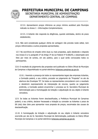 PREFEITURA MUNICIPAL DE CAMPINAS
SECRETARIA MUNICIPAL DE ADMINISTRAÇÃO
DEPARTAMENTO CENTRAL DE COMPRAS
__________________________________________________
12.5.4. Apresentarem preços inferiores ao preço mínimo aceitável pelo Município
indicado no Anexo I – Informações Complementares;
12.5.5. A licitante não responda às diligências, quando solicitadas, dentro do prazo
estabelecido;
12.6. Não será considerada qualquer oferta de vantagem não prevista neste edital, nem
preços referenciados a outras propostas apresentadas;
12.7. Na ocorrência de empate entre duas ou mais propostas, após obedecido o disposto
nos incisos II a V, parágrafo 2º do Artigo 3º da Lei Federal nº 8.666/93, o desempate será
feito por meio de sorteio, em ato público, para o qual serão convocados todos os
participantes.
12.8. O resultado do julgamento das propostas será publicado no Diário Oficial do Município
de Campinas e disponibilizado no portal eletrônico licitacoes.campinas.sp.gov.br.
12.8.1. Havendo a presença de todos os representantes legais das empresas licitantes,
a Comissão poderá, a seu critério, proceder ao julgamento da “Proposta” no ato da
abertura dos Envelopes “B”. Se todos os representantes concordarem com o resultado
e desistirem expressamente da interposição de recurso, quanto ao julgamento
proferido, a Comissão poderá encaminhar o processo ao Sr. Secretário Municipal de
Administração para a homologação da licitação e adjudicação do seu objeto à licitante
vencedora.
12.9. Se todas as licitantes forem desclassificadas, a Prefeitura Municipal de Campinas
poderá, a seu critério, declarar fracassada a licitação ou conceder as licitantes o prazo de
08 (oito) dias úteis para apresentar nova proposta de preços, escoimadas das causas da
desclassificação.
12.10. A homologação da licitação e adjudicação do seu objeto à licitante vencedora
ocorrerão por ato do Sr. Secretário Municipal de Administração, publicado no Diário Oficial
Município de Campinas e no portal eletrônico licitacoes.campinas.sp.gov.br.
16
 