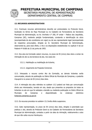 PREFEITURA MUNICIPAL DE CAMPINAS
SECRETARIA MUNICIPAL DE ADMINISTRAÇÃO
DEPARTAMENTO CENTRAL DE COMPRAS
__________________________________________________
13. RECURSOS ADMINISTRATIVOS
13.1. Eventuais recursos administrativos deverão ser protocolados no Protocolo Geral,
localizado no térreo do Paço Municipal ou no Cadastro de Fornecedores da Secretaria
Municipal de Administração, na Av. Anchieta n.º 200, 6º andar – Palácio dos Jequitibás,
Campinas (SP), mediante petição fundamentada, constando a identificação do sócio
(acompanhada do ato constitutivo em vigor) ou de seu representante legal (acompanhada
da respectiva procuração), dirigida ao Sr. Secretário Municipal de Administração,
observando-se, para esse efeito, o rito e as disposições estabelecidas no capítulo V da Lei
Federal nº 8.666 de 21 de junho de 1993.
13.2. Dos atos da Comissão cabem recursos, no prazo de 05 (cinco) dias úteis a contar da
intimação do ato ou da lavratura da ata, nos casos de:
13.2.1. Habilitação ou inabilitação de licitante;
13.2.2. Julgamento da Proposta Comercial.
13.3. Interposto o recurso contra Ato da Comissão, as demais licitantes serão
comunicadas, através de publicação no Diário Oficial do Município de Campinas, e poderão
impugná-lo no prazo de 05 (cinco) dias úteis.
13.4. A intimação dos atos referidos no subitem 13.2 poderá ser feita por comunicação
direta aos interessados, lavrada em ata, desde que presentes os prepostos de todas as
licitantes no ato em que foi adotada a decisão ou mediante publicação no Diário Oficial do
Município de Campinas e disponibilizado no endereço eletrônico
licitacoes.campinas.sp.gov.br.
13.5. Os recursos previstos no subitem 13.2 terão efeito suspensivo.
13.6. Cabe representação, no prazo de 05 (cinco) dias úteis, dirigida à autoridade que
praticou o ato, através do Protocolo Geral ou do Cadastro de Fornecedores da Secretaria
Municipal de Administração, contados a partir da data da intimação, relativamente a atos
de que não caiba recurso hierárquico.
17
 