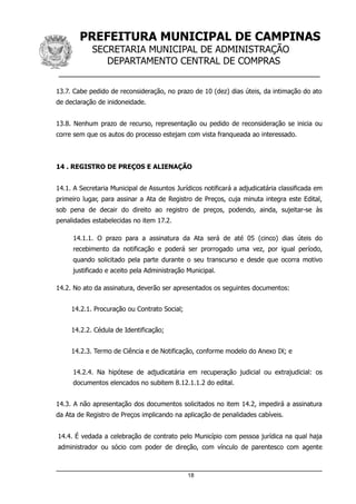 PREFEITURA MUNICIPAL DE CAMPINAS
SECRETARIA MUNICIPAL DE ADMINISTRAÇÃO
DEPARTAMENTO CENTRAL DE COMPRAS
__________________________________________________
13.7. Cabe pedido de reconsideração, no prazo de 10 (dez) dias úteis, da intimação do ato
de declaração de inidoneidade.
13.8. Nenhum prazo de recurso, representação ou pedido de reconsideração se inicia ou
corre sem que os autos do processo estejam com vista franqueada ao interessado.
14 . REGISTRO DE PREÇOS E ALIENAÇÃO
14.1. A Secretaria Municipal de Assuntos Jurídicos notificará a adjudicatária classificada em
primeiro lugar, para assinar a Ata de Registro de Preços, cuja minuta integra este Edital,
sob pena de decair do direito ao registro de preços, podendo, ainda, sujeitar-se às
penalidades estabelecidas no item 17.2.
14.1.1. O prazo para a assinatura da Ata será de até 05 (cinco) dias úteis do
recebimento da notificação e poderá ser prorrogado uma vez, por igual período,
quando solicitado pela parte durante o seu transcurso e desde que ocorra motivo
justificado e aceito pela Administração Municipal.
14.2. No ato da assinatura, deverão ser apresentados os seguintes documentos:
14.2.1. Procuração ou Contrato Social;
14.2.2. Cédula de Identificação;
14.2.3. Termo de Ciência e de Notificação, conforme modelo do Anexo IX; e
14.2.4. Na hipótese de adjudicatária em recuperação judicial ou extrajudicial: os
documentos elencados no subitem 8.12.1.1.2 do edital.
14.3. A não apresentação dos documentos solicitados no item 14.2, impedirá a assinatura
da Ata de Registro de Preços implicando na aplicação de penalidades cabíveis.
14.4. É vedada a celebração de contrato pelo Município com pessoa jurídica na qual haja
administrador ou sócio com poder de direção, com vínculo de parentesco com agente
18
 