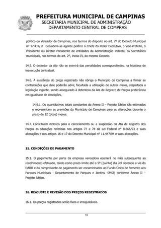 PREFEITURA MUNICIPAL DE CAMPINAS
SECRETARIA MUNICIPAL DE ADMINISTRAÇÃO
DEPARTAMENTO CENTRAL DE COMPRAS
__________________________________________________
político ou Vereador de Campinas, nos termos do disposto no art. 7º do Decreto Municipal
nº 17.437/11. Considera-se agente político o Chefe do Poder Executivo, o Vice-Prefeito, o
Presidente ou Diretor Presidente de entidades da Administração indireta, os Secretários
municipais, nos termos do art. 2º, inciso IV, do mesmo Decreto.
14.5. O detentor da Ata não se eximirá das penalidades correspondentes, na hipótese de
inexecução contratual.
14.6. A existência do preço registrado não obriga o Município de Campinas a firmar as
contratações que dele poderão advir, facultada a utilização de outros meios, respeitada a
legislação vigente, sendo assegurado à detentora da Ata de Registro de Preços preferência
em igualdade de condições.
14.6.1. Os quantitativos totais constantes do Anexo II – Projeto Básico são estimados
e representam as previsões do Município de Campinas para as alienações durante o
prazo de 12 (doze) meses.
14.7. Constituem motivos para o cancelamento ou a suspensão da Ata de Registro dos
Preços as situações referidas nos artigos 77 e 78 da Lei Federal n° 8.666/93 e suas
alterações e nos artigos 16 e 17 do Decreto Municipal nº 11.447/94 e suas alterações.
15. CONDIÇÕES DE PAGAMENTO
15.1. O pagamento por parte da empresa vencedora ocorrerá no mês subsequente ao
recolhimento efetuado, tendo como prazo limite até o 5º (quinto) dia útil devendo a via do
DARD e do comprovante de pagamento ser encaminhados ao Fundo Único de Fomento aos
Parques Municipais - Departamento de Parques e Jardins -SMSP, conforme Anexo II –
Projeto Básico.
16. REAJUSTE E REVISÃO DOS PREÇOS REGISTRADOS
16.1. Os preços registrados serão fixos e irreajustáveis.
19
 