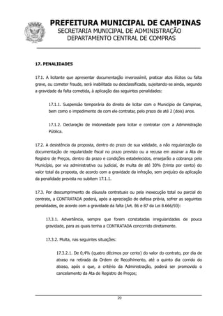 PREFEITURA MUNICIPAL DE CAMPINAS
SECRETARIA MUNICIPAL DE ADMINISTRAÇÃO
DEPARTAMENTO CENTRAL DE COMPRAS
__________________________________________________
17. PENALIDADES
17.1. A licitante que apresentar documentação inverossímil, praticar atos ilícitos ou falta
grave, ou cometer fraude, será inabilitada ou desclassificada, sujeitando-se ainda, segundo
a gravidade da falta cometida, à aplicação das seguintes penalidades:
17.1.1. Suspensão temporária do direito de licitar com o Município de Campinas,
bem como o impedimento de com ele contratar, pelo prazo de até 2 (dois) anos.
17.1.2. Declaração de inidoneidade para licitar e contratar com a Administração
Pública.
17.2. A desistência da proposta, dentro do prazo de sua validade, a não regularização da
documentação de regularidade fiscal no prazo previsto ou a recusa em assinar a Ata de
Registro de Preços, dentro do prazo e condições estabelecidos, ensejarão a cobrança pelo
Município, por via administrativa ou judicial, de multa de até 30% (trinta por cento) do
valor total da proposta, de acordo com a gravidade da infração, sem prejuízo da aplicação
da penalidade prevista no subitem 17.1.1.
17.3. Por descumprimento de cláusula contratuais ou pela inexecução total ou parcial do
contrato, a CONTRATADA poderá, após a apreciação de defesa prévia, sofrer as seguintes
penalidades, de acordo com a gravidade da falta (Art. 86 e 87 da Lei 8.666/93):
17.3.1. Advertência, sempre que forem constatadas irregularidades de pouca
gravidade, para as quais tenha a CONTRATADA concorrido diretamente.
17.3.2. Multa, nas seguintes situações:
17.3.2.1. De 0,4% (quatro décimos por cento) do valor do contrato, por dia de
atraso na retirada da Ordem de Recolhimento, até o quinto dia corrido do
atraso, após o que, a critério da Administração, poderá ser promovido o
cancelamento da Ata de Registro de Preços;
20
 