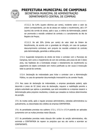 PREFEITURA MUNICIPAL DE CAMPINAS
SECRETARIA MUNICIPAL DE ADMINISTRAÇÃO
DEPARTAMENTO CENTRAL DE COMPRAS
__________________________________________________
17.3.2.2. De 0,4% (quatro décimos por cento), incidente sobre o valor da
ordem correspondente, por dia de atraso em realizar o recolhimento, até o 5º
(quinto) dia corrido do atraso, após o que, a critério da Administração, poderá
ser promovida a rescisão unilateral do contrato e o cancelamento da Ata de
Registro de Preços;
17.3.2.3. De até 30% (trinta por cento) do valor total da Ordem de
Recolhimento, de acordo com a gravidade da infração, em caso de qualquer
descumprimento contratual, sem prejuízo da rescisão unilateral do contrato
pela Administração, garantida a defesa prévia.
17.3.3. Suspensão temporária do direito de licitar e contratar com o Município de
Campinas, bem como o impedimento de com ele contratar, pelo prazo de até 2 (dois)
anos, nas hipóteses de a Contratada ensejar o retardamento do recolhimento ou
pagamento do objeto contratado sem motivo justificado ou der causa à inexecução
total ou parcial do contrato.
17.3.4. Declaração de inidoneidade para licitar e contratar com a Administração
Pública, no caso de apresentar documentação inverossímil ou de cometer fraude.
17.4. Nos casos de declaração de inidoneidade, a empresa penalizada poderá, após
decorrido o prazo de 02 (dois) anos da declaração, requerer a reabilitação perante a
própria autoridade que aplicou a penalidade, que será concedida se a empresa ressarcir a
Administração pelos prejuízos resultantes, e desde que cessados os motivos determinantes
da punição.
17.5. As multas serão, após o regular processo administrativo, cobradas administrativa ou
judicialmente, ou descontadas dos créditos da empresa CONTRATADA.
17.6. As penalidades previstas nos subitens 17.3.1, 17.3.3 e 17.3.4 poderão ser aplicadas
juntamente com as multas previstas nesta Cláusula.
17.7. As penalidades previstas nesta cláusula têm caráter de sanção administrativa, não
eximindo a CONTRATADA de reparar os prejuízos que seu ato venha a acarretar ao
CONTRATANTE.
21
 
