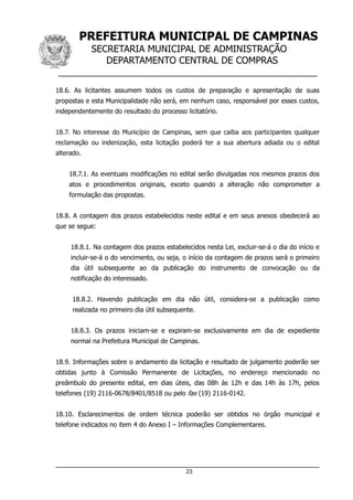 PREFEITURA MUNICIPAL DE CAMPINAS
SECRETARIA MUNICIPAL DE ADMINISTRAÇÃO
DEPARTAMENTO CENTRAL DE COMPRAS
__________________________________________________
18.6. As licitantes assumem todos os custos de preparação e apresentação de suas
propostas e esta Municipalidade não será, em nenhum caso, responsável por esses custos,
independentemente do resultado do processo licitatório.
18.7. No interesse do Município de Campinas, sem que caiba aos participantes qualquer
reclamação ou indenização, esta licitação poderá ter a sua abertura adiada ou o edital
alterado.
18.7.1. As eventuais modificações no edital serão divulgadas nos mesmos prazos dos
atos e procedimentos originais, exceto quando a alteração não comprometer a
formulação das propostas.
18.8. A contagem dos prazos estabelecidos neste edital e em seus anexos obedecerá ao
que se segue:
18.8.1. Na contagem dos prazos estabelecidos nesta Lei, excluir-se-á o dia do início e
incluir-se-á o do vencimento, ou seja, o início da contagem de prazos será o primeiro
dia útil subsequente ao da publicação do instrumento de convocação ou da
notificação do interessado.
18.8.2. Havendo publicação em dia não útil, considera-se a publicação como
realizada no primeiro dia útil subsequente.
18.8.3. Os prazos iniciam-se e expiram-se exclusivamente em dia de expediente
normal na Prefeitura Municipal de Campinas.
18.9. Informações sobre o andamento da licitação e resultado de julgamento poderão ser
obtidas junto à Comissão Permanente de Licitações, no endereço mencionado no
preâmbulo do presente edital, em dias úteis, das 08h às 12h e das 14h às 17h, pelos
telefones (19) 2116-0678/8401/8518 ou pelo fax (19) 2116-0142.
18.10. Esclarecimentos de ordem técnica poderão ser obtidos no órgão municipal e
telefone indicados no item 4 do Anexo I – Informações Complementares.
23
 