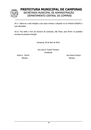 PREFEITURA MUNICIPAL DE CAMPINAS
SECRETARIA MUNICIPAL DE ADMINISTRAÇÃO
DEPARTAMENTO CENTRAL DE COMPRAS
__________________________________________________
18.11. Aplica-se a esta licitação e aos casos omissos o disposto na Lei Federal 8.666/93 e
suas alterações.
18.12. Fica eleito o foro da Comarca de Campinas, São Paulo, para dirimir as questões
oriundas da presente licitação.
Campinas, 20 de abril de 2018.
Ana Julia G. Fontes Trevisani
Presidente
Ariana L. Tracchi Ana Paula G.Gorsin
Membro Membro
24
 