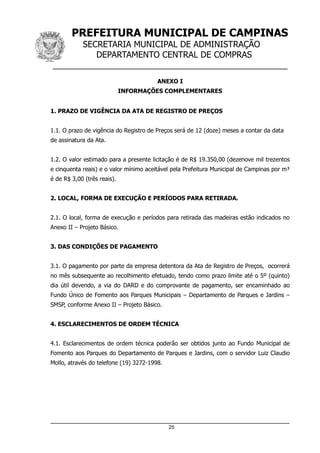 PREFEITURA MUNICIPAL DE CAMPINAS
SECRETARIA MUNICIPAL DE ADMINISTRAÇÃO
DEPARTAMENTO CENTRAL DE COMPRAS
__________________________________________________
ANEXO I
INFORMAÇÕES COMPLEMENTARES
1. PRAZO DE VIGÊNCIA DA ATA DE REGISTRO DE PREÇOS
1.1. O prazo de vigência do Registro de Preços será de 12 (doze) meses a contar da data
de assinatura da Ata.
1.2. O valor estimado para a presente licitação é de R$ 19.350,00 (dezenove mil trezentos
e cinquenta reais) e o valor mínimo aceitável pela Prefeitura Municipal de Campinas por m³
é de R$ 3,00 (três reais).
2. LOCAL, FORMA DE EXECUÇÃO E PERÍODOS PARA RETIRADA.
2.1. O local, forma de execução e períodos para retirada das madeiras estão indicados no
Anexo II – Projeto Básico.
3. DAS CONDIÇÕES DE PAGAMENTO
3.1. O pagamento por parte da empresa detentora da Ata de Registro de Preços, ocorrerá
no mês subsequente ao recolhimento efetuado, tendo como prazo limite até o 5º (quinto)
dia útil devendo, a via do DARD e do comprovante de pagamento, ser encaminhado ao
Fundo Único de Fomento aos Parques Municipais – Departamento de Parques e Jardins –
SMSP, conforme Anexo II – Projeto Básico.
4. ESCLARECIMENTOS DE ORDEM TÉCNICA
4.1. Esclarecimentos de ordem técnica poderão ser obtidos junto ao Fundo Municipal de
Fomento aos Parques do Departamento de Parques e Jardins, com o servidor Luiz Claudio
Mollo, através do telefone (19) 3272-1998.
25
 