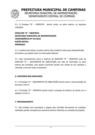 PREFEITURA MUNICIPAL DE CAMPINAS
SECRETARIA MUNICIPAL DE ADMINISTRAÇÃO
DEPARTAMENTO CENTRAL DE COMPRAS
__________________________________________________
5.2. O Envelope “B” – PROPOSTA deverá conter, na parte externa, as seguintes
indicações:
ENVELOPE “B” - PROPOSTA
SECRETARIA MUNICIPAL DE ADMINISTRAÇÃO
CONCORRÊNCIA Nº 02/2018
RAZÃO SOCIAL:
ENDEREÇO:
5.3. A ausência dos dizeres na parte externa não constituirá motivo para desclassificação
da licitante, que poderá inserir as informações faltantes.
5.4. Caso eventualmente ocorra a abertura do ENVELOPE “B” – PROPOSTA antes do
ENVELOPE “A” – DOCUMENTOS DE HABILITAÇÃO, por falta de informação na parte
externa dos envelopes, será aquele novamente lacrado sem análise de seu conteúdo e
rubricado o lacre por todos os presentes.
6. CONTEÚDO DOS ENVELOPES
6.1. O Envelope “A” – DOCUMENTOS DE HABILITAÇÃO deverá conter a documentação de
que trata o item 8.
6.2. O Envelope “B” – PROPOSTA deverá conter a proposta da licitante, de acordo com o
disposto no item 9.
7. PROCESSAMENTO
7.1. Esta licitação será processada e julgada pela Comissão Permanente de Licitações,
subsidiada quando necessário por pareceres técnicos referentes ao conteúdo da proposta.
5
 