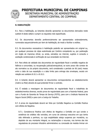 PREFEITURA MUNICIPAL DE CAMPINAS
SECRETARIA MUNICIPAL DE ADMINISTRAÇÃO
DEPARTAMENTO CENTRAL DE COMPRAS
__________________________________________________
8. HABILITAÇÃO
8.1. Para a habilitação, as licitantes deverão apresentar os documentos elencados neste
subitem 8 deste edital e cumprir os requisitos nele especificado.
8.2. Os documentos deverão preferencialmente ser apresentados ordenadamente,
numerados sequencialmente por item de habilitação, de modo a facilitar a análise.
8.3. Os documentos necessários à habilitação poderão ser apresentados em original ou,
por qualquer processo de cópia autenticada por Cartório competente ou, por publicação
em órgão de imprensa oficial, ou ainda, extraídos via internet, sujeitos à consulta e
aceitação condicionada à verificação de sua veracidade via Internet.
8.4. Para efeito de validade dos documentos de regularidade fiscal e certidão negativa de
falência e concordata, ou recuperação judicial/extrajudicial, se outro prazo não constar de
ato normativo ou do próprio documento, será considerado o período de 06 (seis) meses
entre a data de sua expedição e a data limite para entrega dos envelopes, exceto em
relação aos subitens 8.10.1 e 8.10.2.
8.5. A licitante deverá apresentar os documentos correspondentes ao estabelecimento
(matriz ou filial) através do qual pretende firmar o contrato.
8.6. É vedada a mesclagem de documentos de regularidade fiscal e trabalhista de
estabelecimentos diversos, exceto prova de regularidade para com a Fazenda Federal, para
com o Fundo de Garantia de Tempo de Serviço (FGTS), para com o Instituto Nacional de
Seguro Social (INSS) e para com a Justiça do Trabalho.
8.7. A prova de regularidade deverá ser feita por Certidão Negativa ou Certidão Positiva
com efeitos de Negativa.
8.7.1. Considera-se Positiva com efeitos de Negativa a Certidão em que conste a
existência de créditos não vencidos, em curso de cobrança executiva em que tenha
sido efetivada a penhora, ou cuja exigibilidade esteja suspensa por moratória, ou
depósito de seu montante integral, ou reclamações e recursos, nos termos das leis
reguladoras do processo tributário administrativo ou concessão de medida liminar em
6
 
