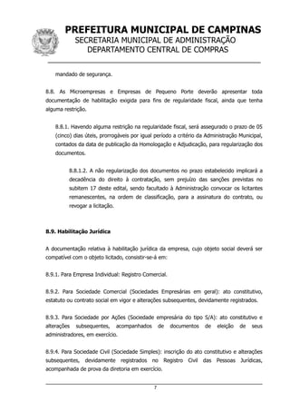 PREFEITURA MUNICIPAL DE CAMPINAS
SECRETARIA MUNICIPAL DE ADMINISTRAÇÃO
DEPARTAMENTO CENTRAL DE COMPRAS
__________________________________________________
mandado de segurança.
8.8. As Microempresas e Empresas de Pequeno Porte deverão apresentar toda
documentação de habilitação exigida para fins de regularidade fiscal, ainda que tenha
alguma restrição.
8.8.1. Havendo alguma restrição na regularidade fiscal, será assegurado o prazo de 05
(cinco) dias úteis, prorrogáveis por igual período a critério da Administração Municipal,
contados da data de publicação da Homologação e Adjudicação, para regularização dos
documentos.
8.8.1.2. A não regularização dos documentos no prazo estabelecido implicará a
decadência do direito à contratação, sem prejuízo das sanções previstas no
subitem 17 deste edital, sendo facultado à Administração convocar os licitantes
remanescentes, na ordem de classificação, para a assinatura do contrato, ou
revogar a licitação.
8.9. Habilitação Jurídica
A documentação relativa à habilitação jurídica da empresa, cujo objeto social deverá ser
compatível com o objeto licitado, consistir-se-á em:
8.9.1. Para Empresa Individual: Registro Comercial.
8.9.2. Para Sociedade Comercial (Sociedades Empresárias em geral): ato constitutivo,
estatuto ou contrato social em vigor e alterações subsequentes, devidamente registrados.
8.9.3. Para Sociedade por Ações (Sociedade empresária do tipo S/A): ato constitutivo e
alterações subsequentes, acompanhados de documentos de eleição de seus
administradores, em exercício.
8.9.4. Para Sociedade Civil (Sociedade Simples): inscrição do ato constitutivo e alterações
subsequentes, devidamente registrados no Registro Civil das Pessoas Jurídicas,
acompanhada de prova da diretoria em exercício.
7
 