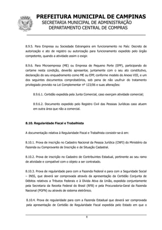PREFEITURA MUNICIPAL DE CAMPINAS
SECRETARIA MUNICIPAL DE ADMINISTRAÇÃO
DEPARTAMENTO CENTRAL DE COMPRAS
__________________________________________________
8.9.5. Para Empresa ou Sociedade Estrangeira em funcionamento no País: Decreto de
autorização e ato de registro ou autorização para funcionamento expedido pelo órgão
competente, quando a atividade assim o exigir.
8.9.6. Para Microempresa (ME) ou Empresa de Pequeno Porte (EPP), participando do
certame nesta condição, deverão apresentar, juntamente com o seu ato constitutivo,
declaração do seu enquadramento como ME ou EPP, conforme modelo do Anexo VIII, e um
dos seguintes documentos comprobatórios, sob pena de não usufruir do tratamento
privilegiado previsto na Lei Complementar nº 123/06 e suas alterações:
8.9.6.1. Certidão expedida pela Junta Comercial, caso exerçam atividade comercial;
8.9.6.2. Documento expedido pelo Registro Civil das Pessoas Jurídicas caso atuem
em outra área que não a comercial.
8.10. Regularidade Fiscal e Trabalhista
A documentação relativa à Regularidade Fiscal e Trabalhista consistir-se-á em:
8.10.1. Prova de inscrição no Cadastro Nacional da Pessoa Jurídica (CNPJ) do Ministério da
Fazenda ou Comprovante de Inscrição e de Situação Cadastral.
8.10.2. Prova de inscrição no Cadastro de Contribuintes Estadual, pertinente ao seu ramo
de atividade e compatível com o objeto a ser contratado.
8.10.3. Prova de regularidade para com a Fazenda Federal e para com a Seguridade Social
– INSS, que deverá ser comprovada através da apresentação da Certidão Conjunta de
Débitos relativos a Tributos Federais e à Dívida Ativa da União, expedida conjuntamente
pela Secretaria da Receita Federal do Brasil (RFB) e pela Procuradoria-Geral da Fazenda
Nacional (PGFN) ou através de sistema eletrônico.
8.10.4. Prova de regularidade para com a Fazenda Estadual que deverá ser comprovada
pela apresentação de Certidão de Regularidade Fiscal expedida pelo Estado em que o
8
 