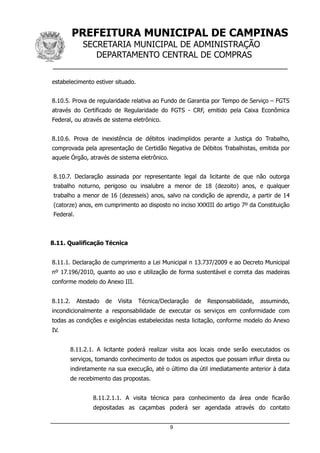 PREFEITURA MUNICIPAL DE CAMPINAS
SECRETARIA MUNICIPAL DE ADMINISTRAÇÃO
DEPARTAMENTO CENTRAL DE COMPRAS
__________________________________________________
estabelecimento estiver situado.
8.10.5. Prova de regularidade relativa ao Fundo de Garantia por Tempo de Serviço – FGTS
através do Certificado de Regularidade do FGTS - CRF, emitido pela Caixa Econômica
Federal, ou através de sistema eletrônico.
8.10.6. Prova de inexistência de débitos inadimplidos perante a Justiça do Trabalho,
comprovada pela apresentação de Certidão Negativa de Débitos Trabalhistas, emitida por
aquele Órgão, através de sistema eletrônico.
8.10.7. Declaração assinada por representante legal da licitante de que não outorga
trabalho noturno, perigoso ou insalubre a menor de 18 (dezoito) anos, e qualquer
trabalho a menor de 16 (dezesseis) anos, salvo na condição de aprendiz, a partir de 14
(catorze) anos, em cumprimento ao disposto no inciso XXXIII do artigo 7º da Constituição
Federal.
8.11. Qualificação Técnica
8.11.1. Declaração de cumprimento a Lei Municipal n 13.737/2009 e ao Decreto Municipal
nº 17.196/2010, quanto ao uso e utilização de forma sustentável e correta das madeiras
conforme modelo do Anexo III.
8.11.2. Atestado de Visita Técnica/Declaração de Responsabilidade, assumindo,
incondicionalmente a responsabilidade de executar os serviços em conformidade com
todas as condições e exigências estabelecidas nesta licitação, conforme modelo do Anexo
IV.
8.11.2.1. A licitante poderá realizar visita aos locais onde serão executados os
serviços, tomando conhecimento de todos os aspectos que possam influir direta ou
indiretamente na sua execução, até o último dia útil imediatamente anterior à data
de recebimento das propostas.
8.11.2.1.1. A visita técnica para conhecimento da área onde ficarão
depositadas as caçambas poderá ser agendada através do contato
9
 