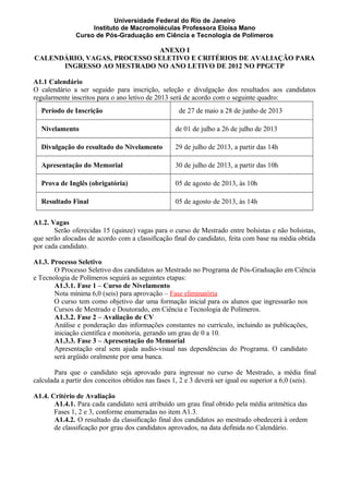 Universidade Federal do Rio de Janeiro
Instituto de Macromoléculas Professora Eloisa Mano
Curso de Pós-Graduação em Ciência e Tecnologia de Polímeros
ANEXO I
CALENDÁRIO, VAGAS, PROCESSO SELETIVO E CRITÉRIOS DE AVALIAÇÃO PARA
INGRESSO AO MESTRADO NO ANO LETIVO DE 2012 NO PPGCTP
A1.1 Calendário
O calendário a ser seguido para inscrição, seleção e divulgação dos resultados aos candidatos
regularmente inscritos para o ano letivo de 2013 será de acordo com o seguinte quadro:
Período de Inscrição de 27 de maio a 28 de junho de 2013
Nivelamento de 01 de julho a 26 de julho de 2013
Divulgação do resultado do Nivelamento 29 de julho de 2013, a partir das 14h
Apresentação do Memorial 30 de julho de 2013, a partir das 10h
Prova de Inglês (obrigatória) 05 de agosto de 2013, às 10h
Resultado Final 05 de agosto de 2013, às 14h
A1.2. Vagas
Serão oferecidas 15 (quinze) vagas para o curso de Mestrado entre bolsistas e não bolsistas,
que serão alocadas de acordo com a classificação final do candidato, feita com base na média obtida
por cada candidato.
A1.3. Processo Seletivo
O Processo Seletivo dos candidatos ao Mestrado no Programa de Pós-Graduação em Ciência
e Tecnologia de Polímeros seguirá as seguintes etapas:
A1.3.1. Fase 1 – Curso de Nivelamento
Nota mínima 6,0 (seis) para aprovação – Fase eliminatória
O curso tem como objetivo dar uma formação inicial para os alunos que ingressarão nos
Cursos de Mestrado e Doutorado, em Ciência e Tecnologia de Polímeros.
A1.3.2. Fase 2 – Avaliação de CV
Análise e ponderação das informações constantes no currículo, incluindo as publicações,
iniciação científica e monitoria, gerando um grau de 0 a 10.
A1.3.3. Fase 3 – Apresentação do Memorial
Apresentação oral sem ajuda audio-visual nas dependências do Programa. O candidato
será argüido oralmente por uma banca.
Para que o candidato seja aprovado para ingressar no curso de Mestrado, a média final
calculada a partir dos conceitos obtidos nas fases 1, 2 e 3 deverá ser igual ou superior a 6,0 (seis).
A1.4. Critério de Avaliação
A1.4.1. Para cada candidato será atribuído um grau final obtido pela média aritmética das
Fases 1, 2 e 3, conforme enumeradas no item A1.3.
A1.4.2. O resultado da classificação final dos candidatos ao mestrado obedecerá à ordem
de classificação por grau dos candidatos aprovados, na data definida no Calendário.
 