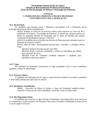 Universidade Federal do Rio de Janeiro
Instituto de Macromoléculas Professora Eloisa Mano
Curso de Pós-Graduação em Ciência e Tecnologia de Polímeros
ANEXO II
CANDIDATOS QUE DESEJAM CURSAR O MESTRADO
CONCOMITANTE COM A GRADUAÇÃO
A2.1. Da Inscrição
Os candidatos que desejam cursar o Mestrado concomitante com a Graduação devem
participar do processo seletivo normalmente.
A2.1.1. Poderão se inscrever no processo seletivo para ingressar no Curso de Pós-
Graduação em Ciência e Tecnologia de Polímeros, os alunos que estejam inscritos no
último ou penúltimo período da Graduação (até 12 meses do término) que tenham
Coeficiente de Rendimento superior a 7,0 (sete).
A2.1.2. O candidato deverá escolher um docente do Programa para orientador antes de
participar do processo seletivo.
A2.1.3. Além de toda a documentação prevista para a inscrição, o candidato deverá
trazer:
A2.1.3.1. Histórico Escolar recente com CRA;
A2.1.3.2. Grade Curricular ressaltando o número de disciplinas que faltam
para conclusão do curso;
A2.1.3.3. Carta do orientador escolhido indicando o candidato para
participar do processo seletivo
A2.2. Vagas
Os candidatos da Graduação concorrerão às vagas juntamente com os outros candidatos,
seguindo a ordem de classificação.
A2.3. Processo Seletivo
O candidato da Graduação deverá seguir o mesmo Processo Seletivo dos demais candidatos
e obter média mínima para aprovação no mesmo.
A2.4. Resultado e Classificação
A2.4.1. Concessão de bolsas de estudo: o aluno de Graduação também poderá
concorrer a bolsa com os outros candidatos, conforme o item 4.2 deste edital.
A2.4. Das Disposições Finais
O candidato que concorrer a vaga cursando a Graduação concomitante deve estar ciente que
se compromete a seguir os prazos do Programa, bem como a terminar a Graduação no prazo de até
1 ano do ingresso no curso.
 