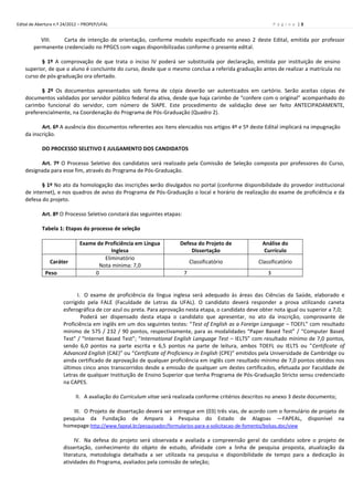 Edital de Abertura n.º 24/2012 – PROPEP/UFAL                                                                   P á g i n a |3


           VIII.   Carta de intenção de orientação, conforme modelo especificado no anexo 2 deste Edital, emitida por professor
        permanente credenciado no PPGCS com vagas disponibilizadas conforme o presente edital.

           § 1º A comprovação de que trata o inciso IV poderá ser substituída por declaração, emitida por instituição de ensino
    superior, de que o aluno é concluinte do curso, desde que o mesmo conclua a referida graduação antes de realizar a matrícula no
    curso de pós-graduação ora ofertado.

           § 2º Os documentos apresentados sob forma de cópia deverão ser autenticados em cartório. Serão aceitas cópias de
    documentos validados por servidor público federal da ativa, desde que haja carimbo de “confere com o original” acompanhado do
    carimbo funcional do servidor, com número de SIAPE. Este procedimento de validação deve ser feito ANTECIPADAMENTE,
    preferencialmente, na Coordenação do Programa de Pós-Graduação (Quadro 2).

           Art. 6º A ausência dos documentos referentes aos itens elencados nos artigos 4º e 5º deste Edital implicará na impugnação
    da inscrição.

            DO PROCESSO SELETIVO E JULGAMENTO DOS CANDIDATOS

          Art. 7º O Processo Seletivo dos candidatos será realizado pela Comissão de Seleção composta por professores do Curso,
    designada para esse fim, através do Programa de Pós-Graduação.

           § 1º No ato da homologação das inscrições serão divulgados no portal (conforme disponibilidade do provedor institucional
    de internet), e nos quadros de aviso do Programa de Pós-Graduação o local e horário de realização do exame de proficiência e da
    defesa do projeto.

            Art. 8º O Processo Seletivo constará das seguintes etapas:

            Tabela 1: Etapas do processo de seleção

                              Exame de Proficiência em Língua         Defesa do Projeto de              Análise do
                                          Inglesa                         Dissertação                   Currículo
                                       Eliminatório
                Caráter                                                      Classificatório           Classificatório
                                     Nota mínima: 7,0
             Peso                  0                                     7                                 3


                            I. O exame de proficiência da língua inglesa será adequado às áreas das Ciências da Saúde, elaborado e
                      corrigido pela FALE (Faculdade de Letras da UFAL). O candidato deverá responder a prova utilizando caneta
                      esferográfica de cor azul ou preta. Para aprovação nesta etapa, o candidato deve obter nota igual ou superior a 7,0;
                              Poderá ser dispensado desta etapa o candidato que apresentar, no ato da inscrição, comprovante de
                      Proficiência em inglês em um dos seguintes testes: “Test of English as a Foreign Language – TOEFL” com resultado
                      mínimo de 575 / 232 / 90 pontos, respectivamente, para as modalidades “Paper Based Test” / “Computer Based
                      Test” / “Internet Based Test”; “International English Language Test – IELTS” com resultado mínimo de 7,0 pontos,
                      sendo 6,0 pontos na parte escrita e 6,5 pontos na parte de leitura, ambos TOEFL ou IELTS ou "Certificate of
                      Advanced English (CAE)” ou “Certificate of Proficiency in English (CPE)” emitidos pela Universidade de Cambridge ou
                      ainda certificado de aprovação de qualquer proficiência em inglês com resultado mínimo de 7,0 pontos obtidos nos
                      últimos cinco anos transcorridos desde a emissão de qualquer um destes certificados, efetuada por Faculdade de
                      Letras de qualquer Instituição de Ensino Superior que tenha Programa de Pós-Graduação Stricto sensu credenciado
                      na CAPES.

                            II. A avaliação do Curriculum vitae será realizada conforme critérios descritos no anexo 3 deste documento;

                          III. O Projeto de dissertação deverá ser entregue em (03) três vias, de acordo com o formulário de projeto de
                      pesquisa da Fundação de Amparo à Pesquisa do Estado de Alagoas ―FAPEAL, disponível na
                      homepage:http://www.fapeal.br/pesquisador/formularios-para-a-solicitacao-de-fomento/bolsas.doc/view

                           IV. Na defesa do projeto será observada e avaliada a compreensão geral do candidato sobre o projeto de
                      dissertação, conhecimento do objeto de estudo, afinidade com a linha de pesquisa proposta, atualização da
                      literatura, metodologia detalhada a ser utilizada na pesquisa e disponibilidade de tempo para a dedicação às
                      atividades do Programa, avaliados pela comissão de seleção;
 