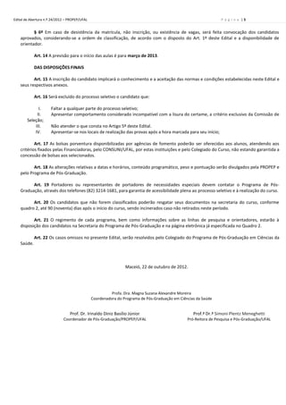 Edital de Abertura n.º 24/2012 – PROPEP/UFAL                                                                     P á g i n a |5


           § 6º Em caso de desistência da matrícula, não inscrição, ou existência de vagas, será feita convocação dos candidatos
    aprovados, considerando-se a ordem de classificação, de acordo com o disposto do Art. 1º deste Edital e a disponibilidade de
    orientador.

             Art. 14 A previsão para o início das aulas é para março de 2013.

             DAS DISPOSIÇÕES FINAIS

           Art. 15 A inscrição do candidato implicará o conhecimento e a aceitação das normas e condições estabelecidas neste Edital e
    seus respectivos anexos.

             Art. 16 Será excluído do processo seletivo o candidato que:

              I.      Faltar a qualquer parte do processo seletivo;
             II.      Apresentar comportamento considerado incompatível com a lisura do certame, a critério exclusivo da Comissão de
        Seleção;
            III.      Não atender o que consta no Artigo 5º deste Edital.
            IV.       Apresentar-se nos locais de realização das provas após a hora marcada para seu início;

            Art. 17 As bolsas porventura disponibilizadas por agências de fomento poderão ser oferecidas aos alunos, atendendo aos
    critérios fixados pelas Financiadoras, pelo CONSUNI/UFAL, por estas instituições e pelo Colegiado do Curso, não estando garantida a
    concessão de bolsas aos selecionados.

           Art. 18 As alterações relativas a datas e horários, conteúdo programático, peso e pontuação serão divulgados pela PROPEP e
    pelo Programa de Pós-Graduação.

          Art. 19 Portadores ou representantes de portadores de necessidades especiais devem contatar o Programa de Pós-
    Graduação, através dos telefones (82) 3214-1681, para garantia de acessibilidade plena ao processo seletivo e à realização do curso.

          Art. 20 Os candidatos que não forem classificados poderão resgatar seus documentos na secretaria do curso, conforme
    quadro 2, até 90 (noventa) dias após o início do curso, sendo incinerados caso não retirados neste período.

           Art. 21 O regimento de cada programa, bem como informações sobre as linhas de pesquisa e orientadores, estarão à
    disposição dos candidatos na Secretaria do Programa de Pós-Graduação e na página eletrônica já especificada no Quadro 2.

             Art. 22 Os casos omissos no presente Edital, serão resolvidos pelo Colegiado do Programa de Pós-Graduação em Ciências da
    Saúde.



                                                                Maceió, 22 de outubro de 2012.




                                                         Profa. Dra. Magna Suzana Alexandre Moreira
                                               Coordenadora do Programa de Pós-Graduação em Ciências da Saúde


                                 Prof. Dr. Irinaldo Diniz Basílio Júnior                           Prof.ª Dr.ª Simoni Plentz Meneghetti
                             Coordenador de Pós-Graduação/PROPEP/UFAL                           Pró-Reitora de Pesquisa e Pós-Graduação/UFAL
 