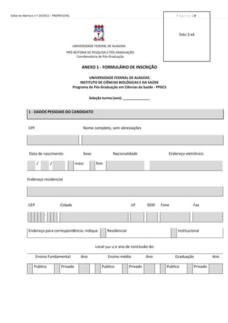 Edital de Abertura n.º 24/2012 – PROPEP/UFAL                                                                 P á g i n a |6




                                                                                                               foto 3 x4

                                               UNIVERSIDADE FEDERAL DE ALAGOAS
                                         PRÓ-REITORIA DE PESQUISA E PÓS-GRADUAÇÃO
                                               Coordenadoria de Pós-Graduação


                                                    ANEXO 1 - FORMULÁRIO DE INSCRIÇÃO

                                                        UNIVERSIDADE FEDERAL DE ALAGOAS
                                                   INSTITUTO DE CIÊNCIAS BIOLÓGICAS E DA SAÚDE
                                               Programa de Pós-Graduação em Ciências da Saúde - PPGCS

                                                         Seleção turma (ano): ______________


             1 - DADOS PESSOAIS DO CANDIDATO


             CPF                                     Nome completo, sem abreviações




             Data de nascimento                      Sexo             Nacionalidade                      Endereço eletrônico

                   /         /                  masc         fem


            Endereço residencial




             CEP                     Cidade                                       UF       DDD     Fone                  Fax

                         -


             Endereço para correspondência: indique                Residencial                                Institucional


                                                            Local (por x) e ano de conclusão do:

                   Ensino Fundamental              Ano             Ensino médio            Ano              Graduação              Ano

                 Publico             Privado                    Publico          Privado                Publico          Privado
 