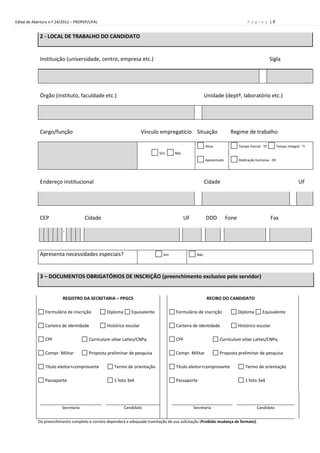 Edital de Abertura n.º 24/2012 – PROPEP/UFAL                                                                                    P á g i n a |7


             2 - LOCAL DE TRABALHO DO CANDIDATO


             Instituição (universidade, centro, empresa etc.)                                                                                   Sigla




             Órgão (instituto, faculdade etc.)                                                         Unidade (deptº, laboratório etc.)




             Cargo/função                                           Vínculo empregatício Situação                    Regime de trabalho

                                                                                                       Ativa               Tempo Parcial - TP         Tempo Integral - TI
                                                                            Sim      Não
                                                                                                       Aposentado          Dedicação Exclusiva - DE




             Endereço institucional                                                                    Cidade                                                       UF




             CEP                      Cidade                                               UF          DDD          Fone                        Fax

                         -


             Apresenta necessidades especiais?                                Sim                Não




             3 – DOCUMENTOS OBRIGATÓRIOS DE INSCRIÇÃO (preenchimento exclusivo pelo servidor)


                         REGISTRO DA SECRETARIA – PPGCS                                                 RECIBO DO CANDIDATO

               Formulário de inscrição          Diploma      Equivalente             Formulário de inscrição               Diploma        Equivalente

               Carteira de identidade           Histórico escolar                    Carteira de identidade                Histórico escolar

               CPF                     Curriculum vitae Lattes/CNPq                  CPF                       Curriculum vitae Lattes/CNPq

               Compr. Militar          Proposta preliminar de pesquisa               Compr. Militar            Proposta preliminar de pesquisa

               Título eleitor+comprovante           Termo de orientação              Título eleitor+comprovante                Termo de orientação

               Passaporte                           1 foto 3x4                       Passaporte                                1 foto 3x4




                         Secretaria                       Candidato                             Secretaria                            Candidato


            Do preenchimento completo e correto dependerá a adequada tramitação de sua solicitação (Proibido mudança de formato).
 